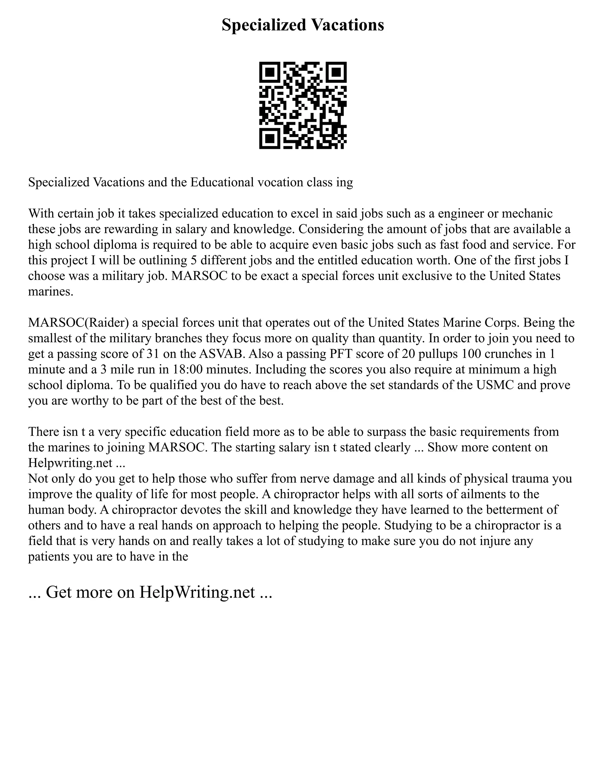 Specialized Vacations
Specialized Vacations and the Educational vocation class ing
With certain job it takes specialized education to excel in said jobs such as a engineer or mechanic
these jobs are rewarding in salary and knowledge. Considering the amount of jobs that are available a
high school diploma is required to be able to acquire even basic jobs such as fast food and service. For
this project I will be outlining 5 different jobs and the entitled education worth. One of the first jobs I
choose was a military job. MARSOC to be exact a special forces unit exclusive to the United States
marines.
MARSOC(Raider) a special forces unit that operates out of the United States Marine Corps. Being the
smallest of the military branches they focus more on quality than quantity. In order to join you need to
get a passing score of 31 on the ASVAB. Also a passing PFT score of 20 pullups 100 crunches in 1
minute and a 3 mile run in 18:00 minutes. Including the scores you also require at minimum a high
school diploma. To be qualified you do have to reach above the set standards of the USMC and prove
you are worthy to be part of the best of the best.
There isn t a very specific education field more as to be able to surpass the basic requirements from
the marines to joining MARSOC. The starting salary isn t stated clearly ... Show more content on
Helpwriting.net ...
Not only do you get to help those who suffer from nerve damage and all kinds of physical trauma you
improve the quality of life for most people. A chiropractor helps with all sorts of ailments to the
human body. A chiropractor devotes the skill and knowledge they have learned to the betterment of
others and to have a real hands on approach to helping the people. Studying to be a chiropractor is a
field that is very hands on and really takes a lot of studying to make sure you do not injure any
patients you are to have in the
... Get more on HelpWriting.net ...
 