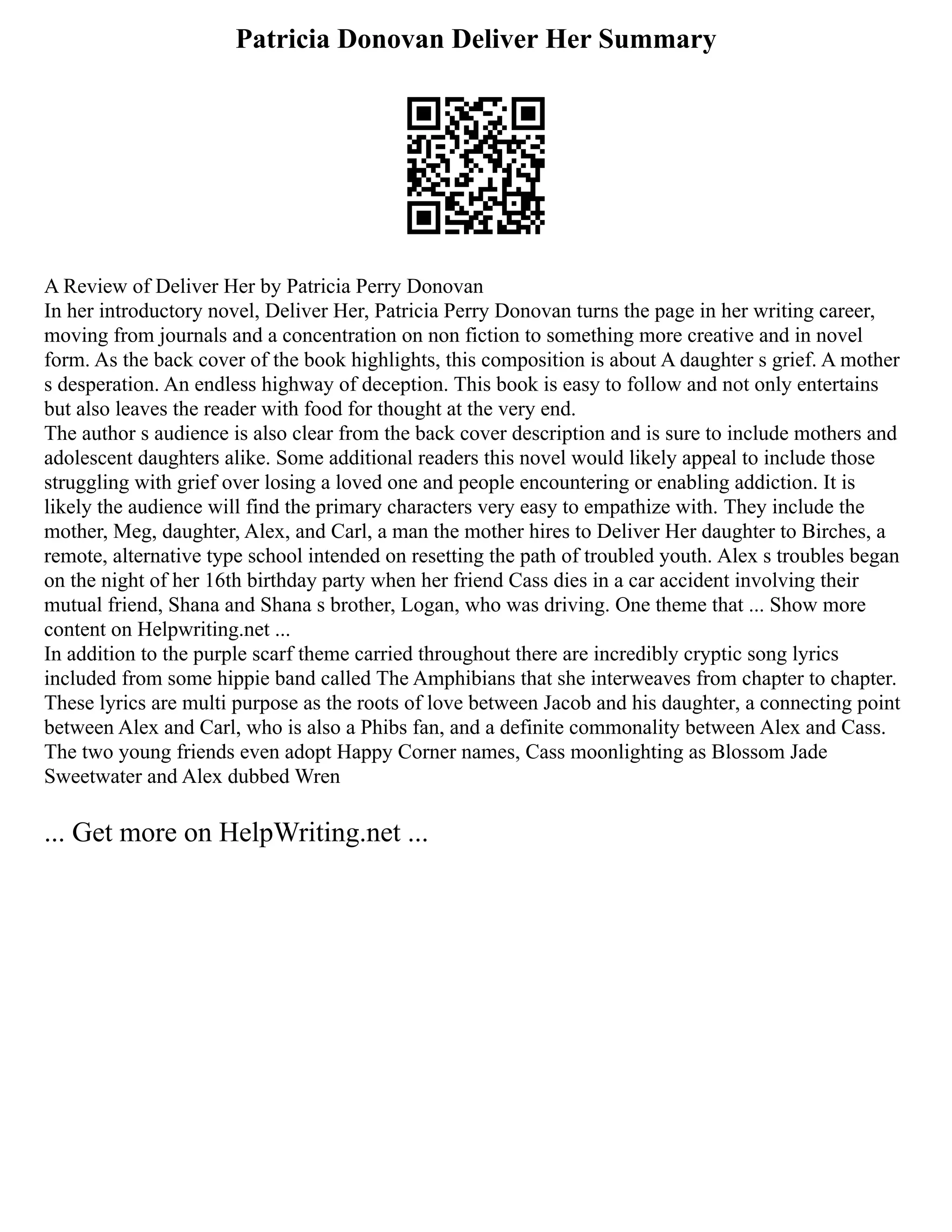 Patricia Donovan Deliver Her Summary
A Review of Deliver Her by Patricia Perry Donovan
In her introductory novel, Deliver Her, Patricia Perry Donovan turns the page in her writing career,
moving from journals and a concentration on non fiction to something more creative and in novel
form. As the back cover of the book highlights, this composition is about A daughter s grief. A mother
s desperation. An endless highway of deception. This book is easy to follow and not only entertains
but also leaves the reader with food for thought at the very end.
The author s audience is also clear from the back cover description and is sure to include mothers and
adolescent daughters alike. Some additional readers this novel would likely appeal to include those
struggling with grief over losing a loved one and people encountering or enabling addiction. It is
likely the audience will find the primary characters very easy to empathize with. They include the
mother, Meg, daughter, Alex, and Carl, a man the mother hires to Deliver Her daughter to Birches, a
remote, alternative type school intended on resetting the path of troubled youth. Alex s troubles began
on the night of her 16th birthday party when her friend Cass dies in a car accident involving their
mutual friend, Shana and Shana s brother, Logan, who was driving. One theme that ... Show more
content on Helpwriting.net ...
In addition to the purple scarf theme carried throughout there are incredibly cryptic song lyrics
included from some hippie band called The Amphibians that she interweaves from chapter to chapter.
These lyrics are multi purpose as the roots of love between Jacob and his daughter, a connecting point
between Alex and Carl, who is also a Phibs fan, and a definite commonality between Alex and Cass.
The two young friends even adopt Happy Corner names, Cass moonlighting as Blossom Jade
Sweetwater and Alex dubbed Wren
... Get more on HelpWriting.net ...
 