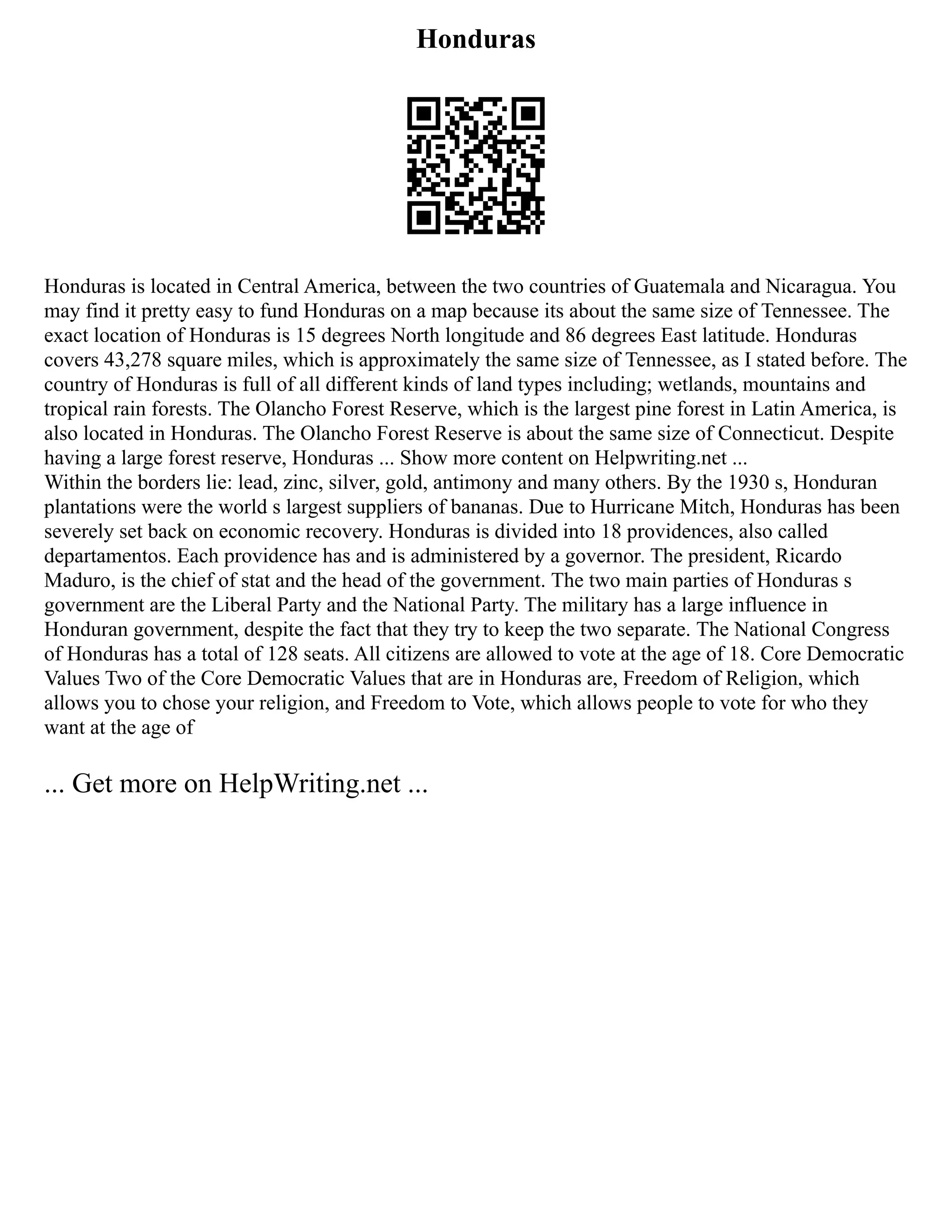 Honduras
Honduras is located in Central America, between the two countries of Guatemala and Nicaragua. You
may find it pretty easy to fund Honduras on a map because its about the same size of Tennessee. The
exact location of Honduras is 15 degrees North longitude and 86 degrees East latitude. Honduras
covers 43,278 square miles, which is approximately the same size of Tennessee, as I stated before. The
country of Honduras is full of all different kinds of land types including; wetlands, mountains and
tropical rain forests. The Olancho Forest Reserve, which is the largest pine forest in Latin America, is
also located in Honduras. The Olancho Forest Reserve is about the same size of Connecticut. Despite
having a large forest reserve, Honduras ... Show more content on Helpwriting.net ...
Within the borders lie: lead, zinc, silver, gold, antimony and many others. By the 1930 s, Honduran
plantations were the world s largest suppliers of bananas. Due to Hurricane Mitch, Honduras has been
severely set back on economic recovery. Honduras is divided into 18 providences, also called
departamentos. Each providence has and is administered by a governor. The president, Ricardo
Maduro, is the chief of stat and the head of the government. The two main parties of Honduras s
government are the Liberal Party and the National Party. The military has a large influence in
Honduran government, despite the fact that they try to keep the two separate. The National Congress
of Honduras has a total of 128 seats. All citizens are allowed to vote at the age of 18. Core Democratic
Values Two of the Core Democratic Values that are in Honduras are, Freedom of Religion, which
allows you to chose your religion, and Freedom to Vote, which allows people to vote for who they
want at the age of
... Get more on HelpWriting.net ...
 