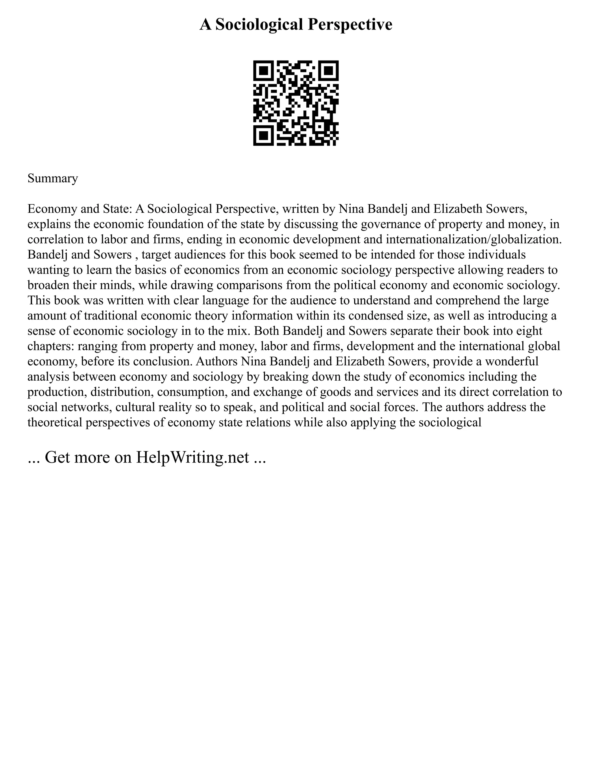 A Sociological Perspective
Summary
Economy and State: A Sociological Perspective, written by Nina Bandelj and Elizabeth Sowers,
explains the economic foundation of the state by discussing the governance of property and money, in
correlation to labor and firms, ending in economic development and internationalization/globalization.
Bandelj and Sowers , target audiences for this book seemed to be intended for those individuals
wanting to learn the basics of economics from an economic sociology perspective allowing readers to
broaden their minds, while drawing comparisons from the political economy and economic sociology.
This book was written with clear language for the audience to understand and comprehend the large
amount of traditional economic theory information within its condensed size, as well as introducing a
sense of economic sociology in to the mix. Both Bandelj and Sowers separate their book into eight
chapters: ranging from property and money, labor and firms, development and the international global
economy, before its conclusion. Authors Nina Bandelj and Elizabeth Sowers, provide a wonderful
analysis between economy and sociology by breaking down the study of economics including the
production, distribution, consumption, and exchange of goods and services and its direct correlation to
social networks, cultural reality so to speak, and political and social forces. The authors address the
theoretical perspectives of economy state relations while also applying the sociological
... Get more on HelpWriting.net ...
 