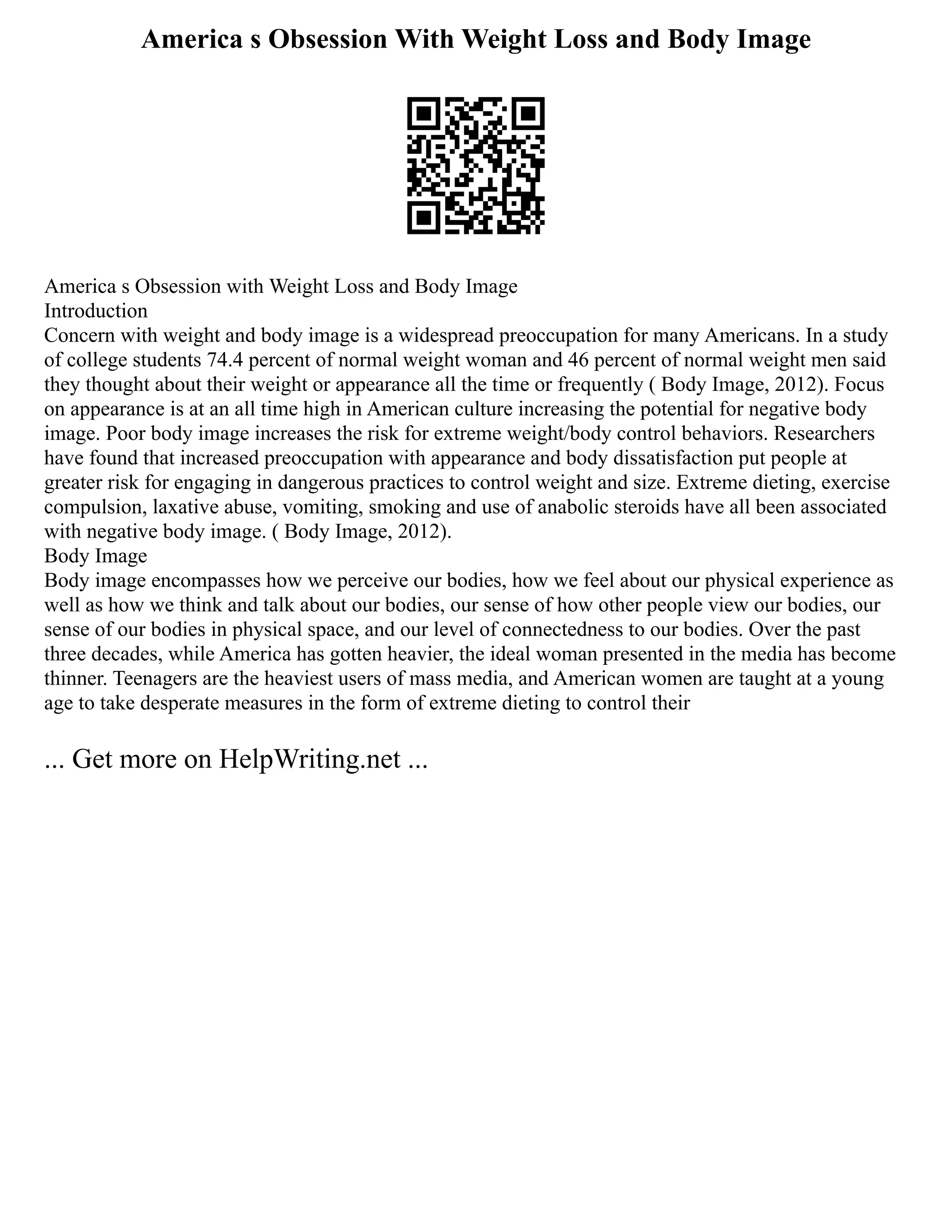America s Obsession With Weight Loss and Body Image
America s Obsession with Weight Loss and Body Image
Introduction
Concern with weight and body image is a widespread preoccupation for many Americans. In a study
of college students 74.4 percent of normal weight woman and 46 percent of normal weight men said
they thought about their weight or appearance all the time or frequently ( Body Image, 2012). Focus
on appearance is at an all time high in American culture increasing the potential for negative body
image. Poor body image increases the risk for extreme weight/body control behaviors. Researchers
have found that increased preoccupation with appearance and body dissatisfaction put people at
greater risk for engaging in dangerous practices to control weight and size. Extreme dieting, exercise
compulsion, laxative abuse, vomiting, smoking and use of anabolic steroids have all been associated
with negative body image. ( Body Image, 2012).
Body Image
Body image encompasses how we perceive our bodies, how we feel about our physical experience as
well as how we think and talk about our bodies, our sense of how other people view our bodies, our
sense of our bodies in physical space, and our level of connectedness to our bodies. Over the past
three decades, while America has gotten heavier, the ideal woman presented in the media has become
thinner. Teenagers are the heaviest users of mass media, and American women are taught at a young
age to take desperate measures in the form of extreme dieting to control their
... Get more on HelpWriting.net ...
 