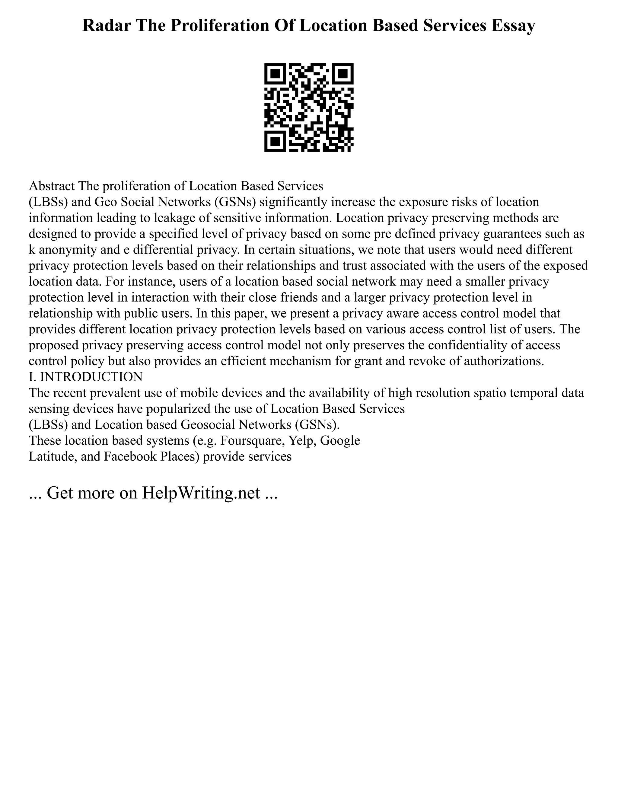 Radar The Proliferation Of Location Based Services Essay
Abstract The proliferation of Location Based Services
(LBSs) and Geo Social Networks (GSNs) significantly increase the exposure risks of location
information leading to leakage of sensitive information. Location privacy preserving methods are
designed to provide a specified level of privacy based on some pre defined privacy guarantees such as
k anonymity and e differential privacy. In certain situations, we note that users would need different
privacy protection levels based on their relationships and trust associated with the users of the exposed
location data. For instance, users of a location based social network may need a smaller privacy
protection level in interaction with their close friends and a larger privacy protection level in
relationship with public users. In this paper, we present a privacy aware access control model that
provides different location privacy protection levels based on various access control list of users. The
proposed privacy preserving access control model not only preserves the confidentiality of access
control policy but also provides an efficient mechanism for grant and revoke of authorizations.
I. INTRODUCTION
The recent prevalent use of mobile devices and the availability of high resolution spatio temporal data
sensing devices have popularized the use of Location Based Services
(LBSs) and Location based Geosocial Networks (GSNs).
These location based systems (e.g. Foursquare, Yelp, Google
Latitude, and Facebook Places) provide services
... Get more on HelpWriting.net ...
 