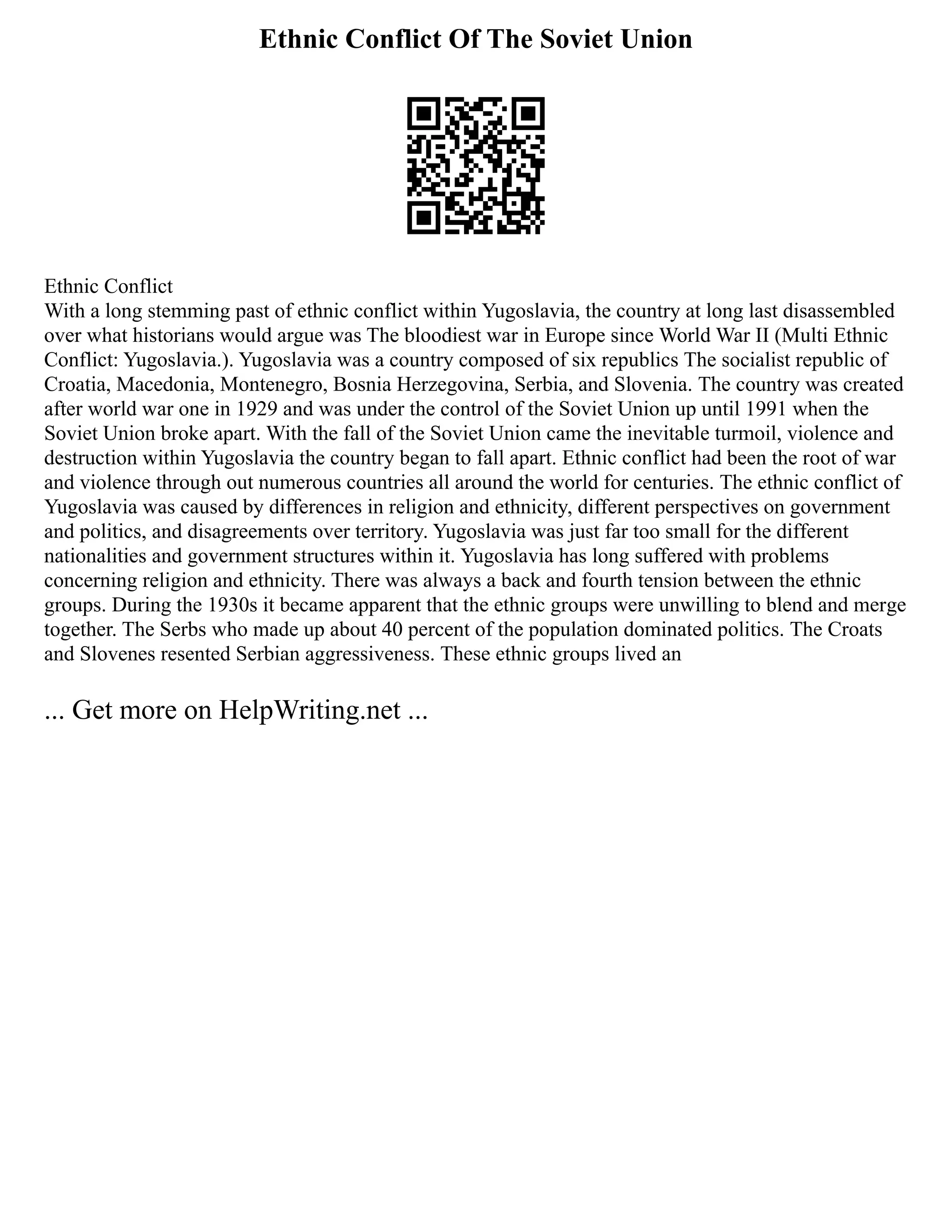 Ethnic Conflict Of The Soviet Union
Ethnic Conflict
With a long stemming past of ethnic conflict within Yugoslavia, the country at long last disassembled
over what historians would argue was The bloodiest war in Europe since World War II (Multi Ethnic
Conflict: Yugoslavia.). Yugoslavia was a country composed of six republics The socialist republic of
Croatia, Macedonia, Montenegro, Bosnia Herzegovina, Serbia, and Slovenia. The country was created
after world war one in 1929 and was under the control of the Soviet Union up until 1991 when the
Soviet Union broke apart. With the fall of the Soviet Union came the inevitable turmoil, violence and
destruction within Yugoslavia the country began to fall apart. Ethnic conflict had been the root of war
and violence through out numerous countries all around the world for centuries. The ethnic conflict of
Yugoslavia was caused by differences in religion and ethnicity, different perspectives on government
and politics, and disagreements over territory. Yugoslavia was just far too small for the different
nationalities and government structures within it. Yugoslavia has long suffered with problems
concerning religion and ethnicity. There was always a back and fourth tension between the ethnic
groups. During the 1930s it became apparent that the ethnic groups were unwilling to blend and merge
together. The Serbs who made up about 40 percent of the population dominated politics. The Croats
and Slovenes resented Serbian aggressiveness. These ethnic groups lived an
... Get more on HelpWriting.net ...
 