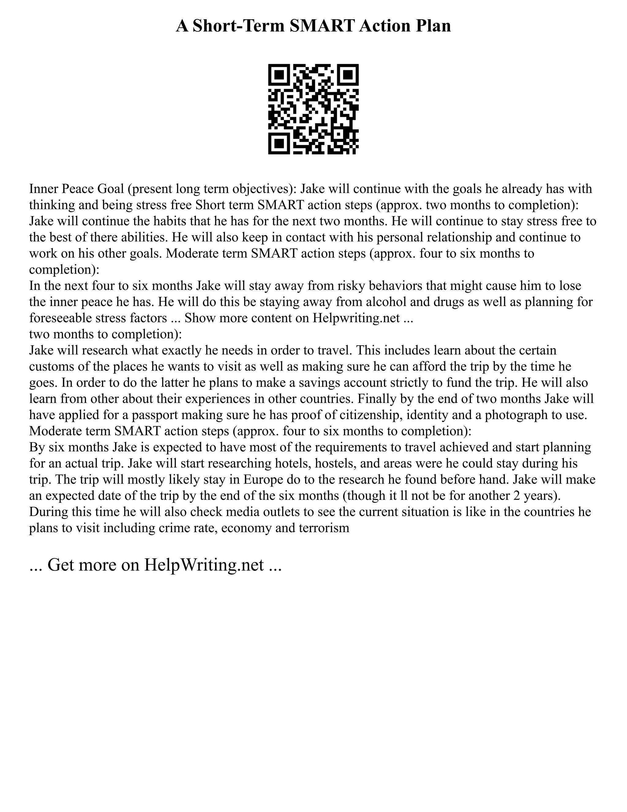 A Short-Term SMART Action Plan
Inner Peace Goal (present long term objectives): Jake will continue with the goals he already has with
thinking and being stress free Short term SMART action steps (approx. two months to completion):
Jake will continue the habits that he has for the next two months. He will continue to stay stress free to
the best of there abilities. He will also keep in contact with his personal relationship and continue to
work on his other goals. Moderate term SMART action steps (approx. four to six months to
completion):
In the next four to six months Jake will stay away from risky behaviors that might cause him to lose
the inner peace he has. He will do this be staying away from alcohol and drugs as well as planning for
foreseeable stress factors ... Show more content on Helpwriting.net ...
two months to completion):
Jake will research what exactly he needs in order to travel. This includes learn about the certain
customs of the places he wants to visit as well as making sure he can afford the trip by the time he
goes. In order to do the latter he plans to make a savings account strictly to fund the trip. He will also
learn from other about their experiences in other countries. Finally by the end of two months Jake will
have applied for a passport making sure he has proof of citizenship, identity and a photograph to use.
Moderate term SMART action steps (approx. four to six months to completion):
By six months Jake is expected to have most of the requirements to travel achieved and start planning
for an actual trip. Jake will start researching hotels, hostels, and areas were he could stay during his
trip. The trip will mostly likely stay in Europe do to the research he found before hand. Jake will make
an expected date of the trip by the end of the six months (though it ll not be for another 2 years).
During this time he will also check media outlets to see the current situation is like in the countries he
plans to visit including crime rate, economy and terrorism
... Get more on HelpWriting.net ...
 