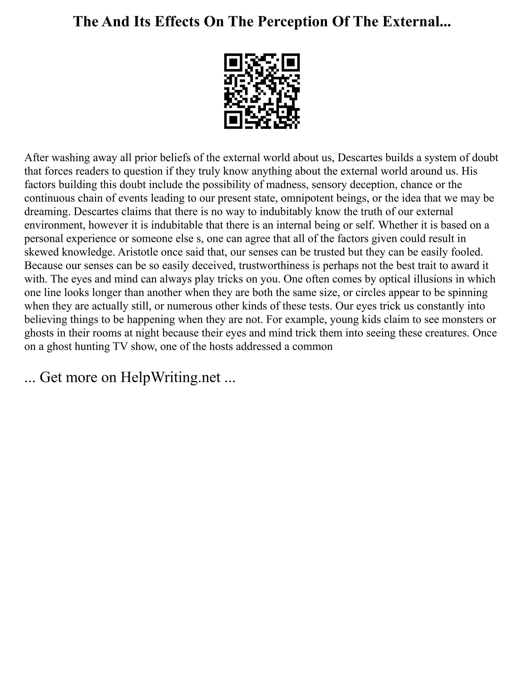 The And Its Effects On The Perception Of The External...
After washing away all prior beliefs of the external world about us, Descartes builds a system of doubt
that forces readers to question if they truly know anything about the external world around us. His
factors building this doubt include the possibility of madness, sensory deception, chance or the
continuous chain of events leading to our present state, omnipotent beings, or the idea that we may be
dreaming. Descartes claims that there is no way to indubitably know the truth of our external
environment, however it is indubitable that there is an internal being or self. Whether it is based on a
personal experience or someone else s, one can agree that all of the factors given could result in
skewed knowledge. Aristotle once said that, our senses can be trusted but they can be easily fooled.
Because our senses can be so easily deceived, trustworthiness is perhaps not the best trait to award it
with. The eyes and mind can always play tricks on you. One often comes by optical illusions in which
one line looks longer than another when they are both the same size, or circles appear to be spinning
when they are actually still, or numerous other kinds of these tests. Our eyes trick us constantly into
believing things to be happening when they are not. For example, young kids claim to see monsters or
ghosts in their rooms at night because their eyes and mind trick them into seeing these creatures. Once
on a ghost hunting TV show, one of the hosts addressed a common
... Get more on HelpWriting.net ...
 