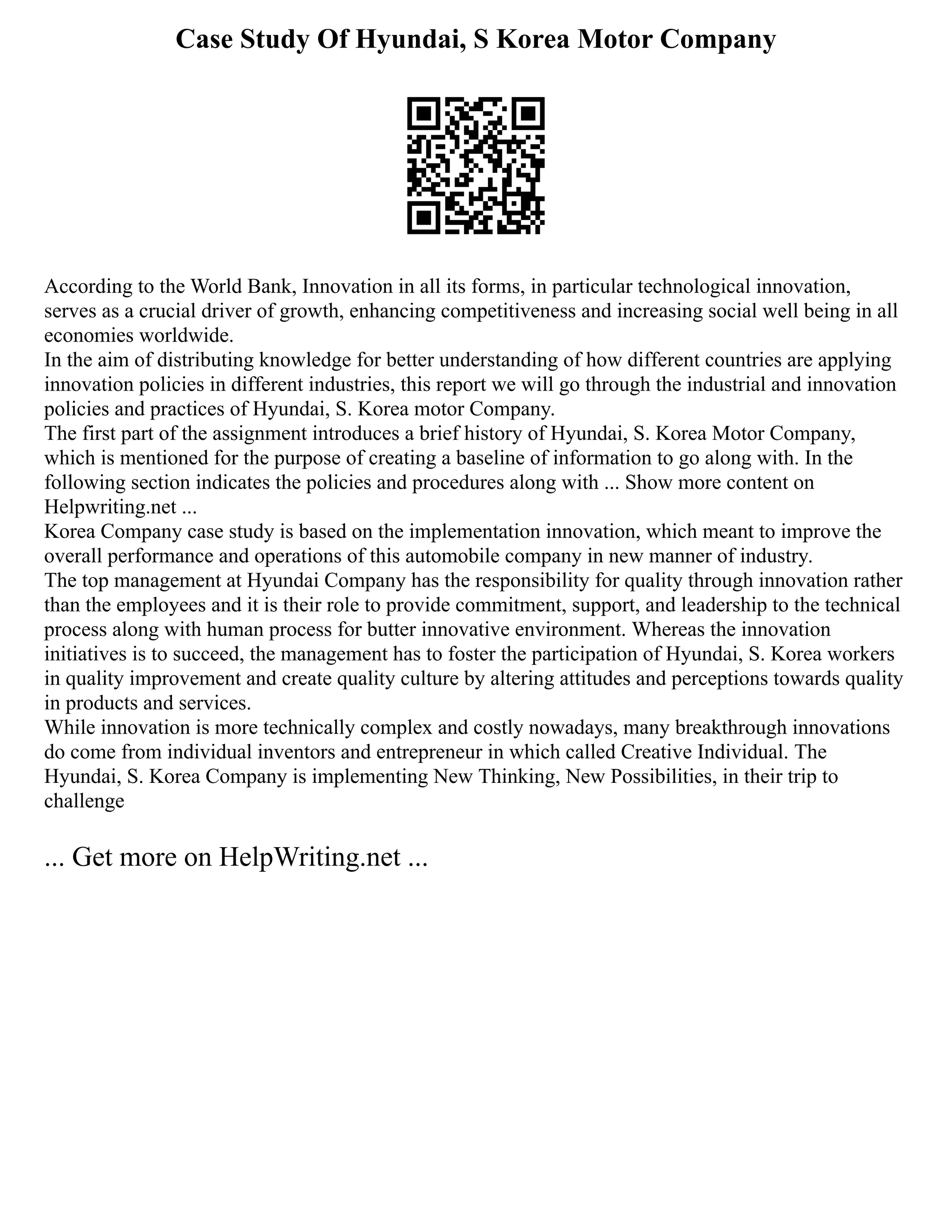 Case Study Of Hyundai, S Korea Motor Company
According to the World Bank, Innovation in all its forms, in particular technological innovation,
serves as a crucial driver of growth, enhancing competitiveness and increasing social well being in all
economies worldwide.
In the aim of distributing knowledge for better understanding of how different countries are applying
innovation policies in different industries, this report we will go through the industrial and innovation
policies and practices of Hyundai, S. Korea motor Company.
The first part of the assignment introduces a brief history of Hyundai, S. Korea Motor Company,
which is mentioned for the purpose of creating a baseline of information to go along with. In the
following section indicates the policies and procedures along with ... Show more content on
Helpwriting.net ...
Korea Company case study is based on the implementation innovation, which meant to improve the
overall performance and operations of this automobile company in new manner of industry.
The top management at Hyundai Company has the responsibility for quality through innovation rather
than the employees and it is their role to provide commitment, support, and leadership to the technical
process along with human process for butter innovative environment. Whereas the innovation
initiatives is to succeed, the management has to foster the participation of Hyundai, S. Korea workers
in quality improvement and create quality culture by altering attitudes and perceptions towards quality
in products and services.
While innovation is more technically complex and costly nowadays, many breakthrough innovations
do come from individual inventors and entrepreneur in which called Creative Individual. The
Hyundai, S. Korea Company is implementing New Thinking, New Possibilities, in their trip to
challenge
... Get more on HelpWriting.net ...
 
