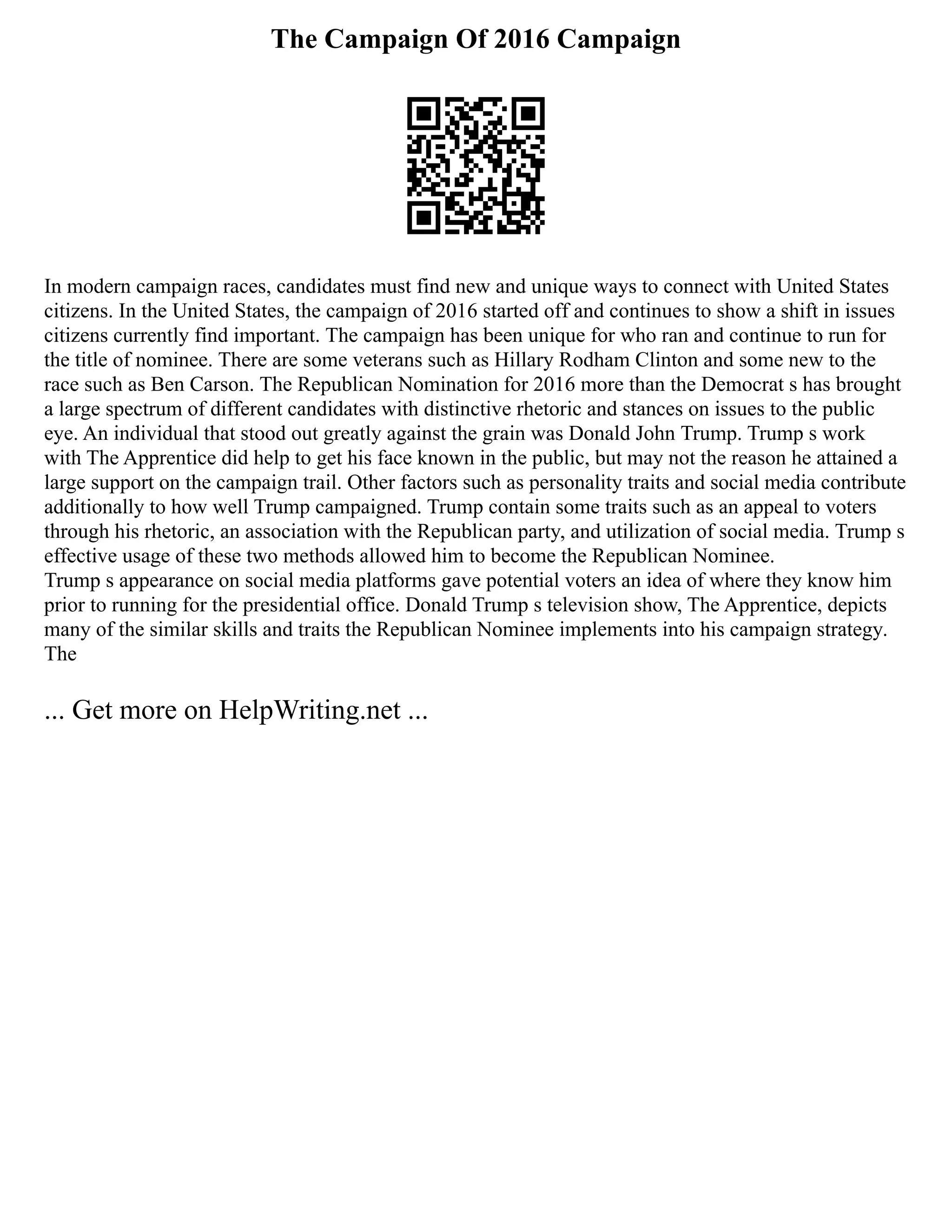 The Campaign Of 2016 Campaign
In modern campaign races, candidates must find new and unique ways to connect with United States
citizens. In the United States, the campaign of 2016 started off and continues to show a shift in issues
citizens currently find important. The campaign has been unique for who ran and continue to run for
the title of nominee. There are some veterans such as Hillary Rodham Clinton and some new to the
race such as Ben Carson. The Republican Nomination for 2016 more than the Democrat s has brought
a large spectrum of different candidates with distinctive rhetoric and stances on issues to the public
eye. An individual that stood out greatly against the grain was Donald John Trump. Trump s work
with The Apprentice did help to get his face known in the public, but may not the reason he attained a
large support on the campaign trail. Other factors such as personality traits and social media contribute
additionally to how well Trump campaigned. Trump contain some traits such as an appeal to voters
through his rhetoric, an association with the Republican party, and utilization of social media. Trump s
effective usage of these two methods allowed him to become the Republican Nominee.
Trump s appearance on social media platforms gave potential voters an idea of where they know him
prior to running for the presidential office. Donald Trump s television show, The Apprentice, depicts
many of the similar skills and traits the Republican Nominee implements into his campaign strategy.
The
... Get more on HelpWriting.net ...
 