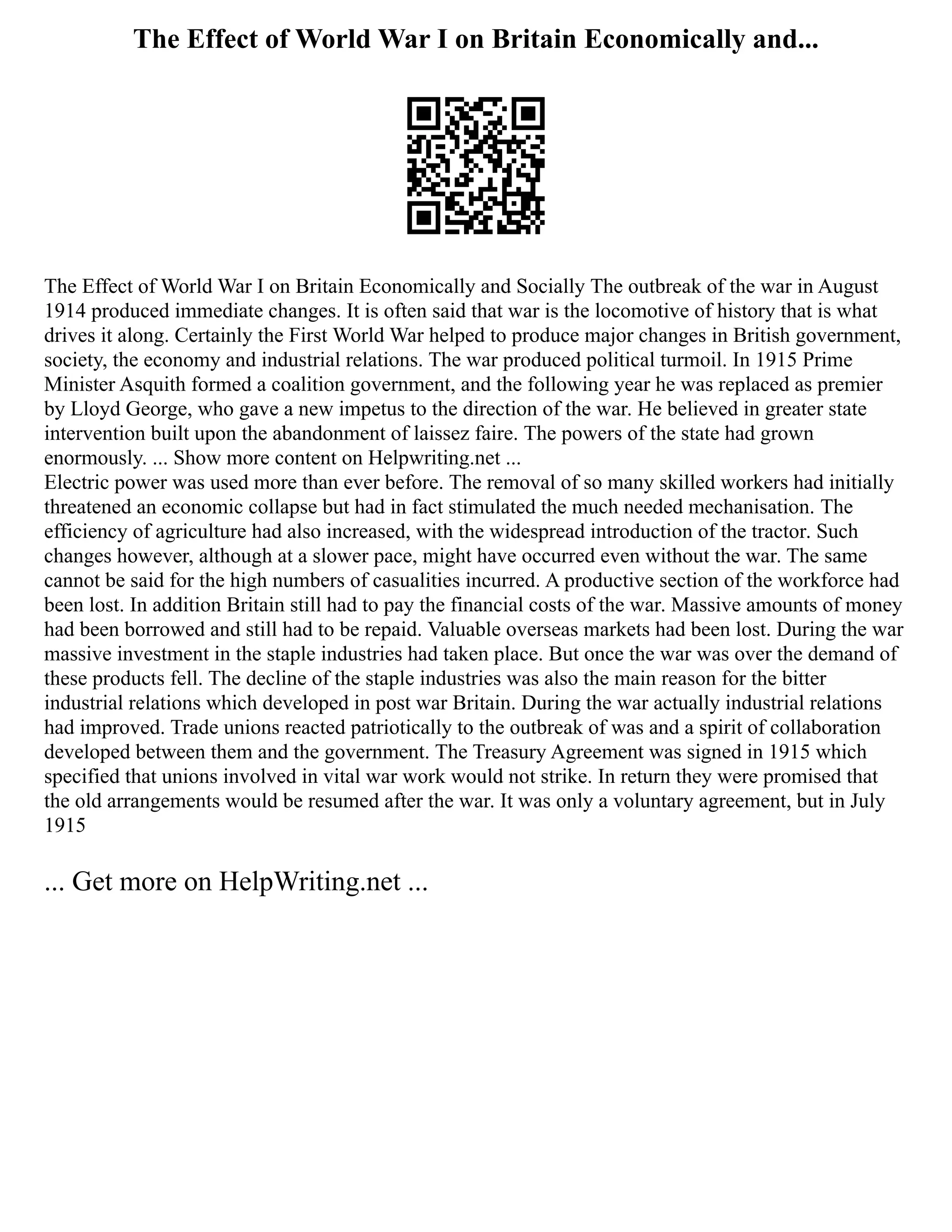 The Effect of World War I on Britain Economically and...
The Effect of World War I on Britain Economically and Socially The outbreak of the war in August
1914 produced immediate changes. It is often said that war is the locomotive of history that is what
drives it along. Certainly the First World War helped to produce major changes in British government,
society, the economy and industrial relations. The war produced political turmoil. In 1915 Prime
Minister Asquith formed a coalition government, and the following year he was replaced as premier
by Lloyd George, who gave a new impetus to the direction of the war. He believed in greater state
intervention built upon the abandonment of laissez faire. The powers of the state had grown
enormously. ... Show more content on Helpwriting.net ...
Electric power was used more than ever before. The removal of so many skilled workers had initially
threatened an economic collapse but had in fact stimulated the much needed mechanisation. The
efficiency of agriculture had also increased, with the widespread introduction of the tractor. Such
changes however, although at a slower pace, might have occurred even without the war. The same
cannot be said for the high numbers of casualities incurred. A productive section of the workforce had
been lost. In addition Britain still had to pay the financial costs of the war. Massive amounts of money
had been borrowed and still had to be repaid. Valuable overseas markets had been lost. During the war
massive investment in the staple industries had taken place. But once the war was over the demand of
these products fell. The decline of the staple industries was also the main reason for the bitter
industrial relations which developed in post war Britain. During the war actually industrial relations
had improved. Trade unions reacted patriotically to the outbreak of was and a spirit of collaboration
developed between them and the government. The Treasury Agreement was signed in 1915 which
specified that unions involved in vital war work would not strike. In return they were promised that
the old arrangements would be resumed after the war. It was only a voluntary agreement, but in July
1915
... Get more on HelpWriting.net ...
 