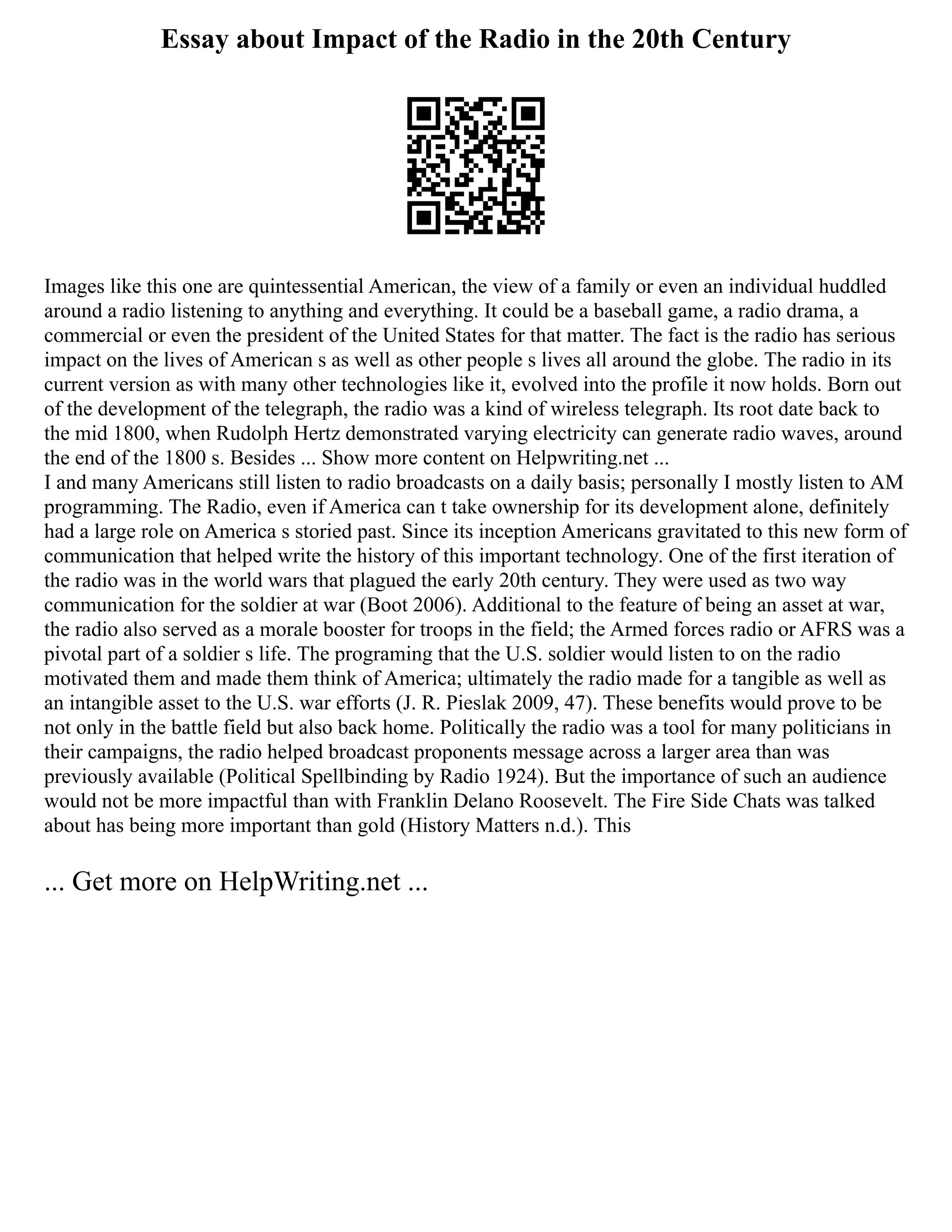 Essay about Impact of the Radio in the 20th Century
Images like this one are quintessential American, the view of a family or even an individual huddled
around a radio listening to anything and everything. It could be a baseball game, a radio drama, a
commercial or even the president of the United States for that matter. The fact is the radio has serious
impact on the lives of American s as well as other people s lives all around the globe. The radio in its
current version as with many other technologies like it, evolved into the profile it now holds. Born out
of the development of the telegraph, the radio was a kind of wireless telegraph. Its root date back to
the mid 1800, when Rudolph Hertz demonstrated varying electricity can generate radio waves, around
the end of the 1800 s. Besides ... Show more content on Helpwriting.net ...
I and many Americans still listen to radio broadcasts on a daily basis; personally I mostly listen to AM
programming. The Radio, even if America can t take ownership for its development alone, definitely
had a large role on America s storied past. Since its inception Americans gravitated to this new form of
communication that helped write the history of this important technology. One of the first iteration of
the radio was in the world wars that plagued the early 20th century. They were used as two way
communication for the soldier at war (Boot 2006). Additional to the feature of being an asset at war,
the radio also served as a morale booster for troops in the field; the Armed forces radio or AFRS was a
pivotal part of a soldier s life. The programing that the U.S. soldier would listen to on the radio
motivated them and made them think of America; ultimately the radio made for a tangible as well as
an intangible asset to the U.S. war efforts (J. R. Pieslak 2009, 47). These benefits would prove to be
not only in the battle field but also back home. Politically the radio was a tool for many politicians in
their campaigns, the radio helped broadcast proponents message across a larger area than was
previously available (Political Spellbinding by Radio 1924). But the importance of such an audience
would not be more impactful than with Franklin Delano Roosevelt. The Fire Side Chats was talked
about has being more important than gold (History Matters n.d.). This
... Get more on HelpWriting.net ...
 