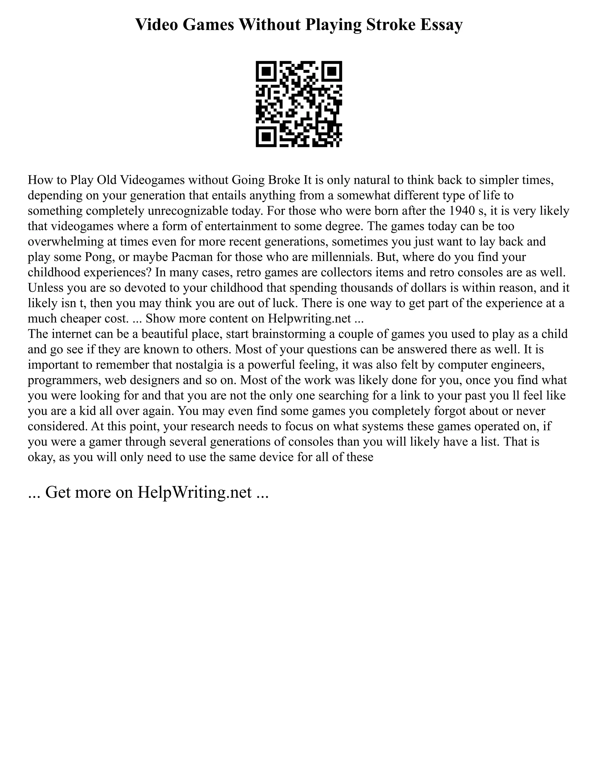 Video Games Without Playing Stroke Essay
How to Play Old Videogames without Going Broke It is only natural to think back to simpler times,
depending on your generation that entails anything from a somewhat different type of life to
something completely unrecognizable today. For those who were born after the 1940 s, it is very likely
that videogames where a form of entertainment to some degree. The games today can be too
overwhelming at times even for more recent generations, sometimes you just want to lay back and
play some Pong, or maybe Pacman for those who are millennials. But, where do you find your
childhood experiences? In many cases, retro games are collectors items and retro consoles are as well.
Unless you are so devoted to your childhood that spending thousands of dollars is within reason, and it
likely isn t, then you may think you are out of luck. There is one way to get part of the experience at a
much cheaper cost. ... Show more content on Helpwriting.net ...
The internet can be a beautiful place, start brainstorming a couple of games you used to play as a child
and go see if they are known to others. Most of your questions can be answered there as well. It is
important to remember that nostalgia is a powerful feeling, it was also felt by computer engineers,
programmers, web designers and so on. Most of the work was likely done for you, once you find what
you were looking for and that you are not the only one searching for a link to your past you ll feel like
you are a kid all over again. You may even find some games you completely forgot about or never
considered. At this point, your research needs to focus on what systems these games operated on, if
you were a gamer through several generations of consoles than you will likely have a list. That is
okay, as you will only need to use the same device for all of these
... Get more on HelpWriting.net ...
 