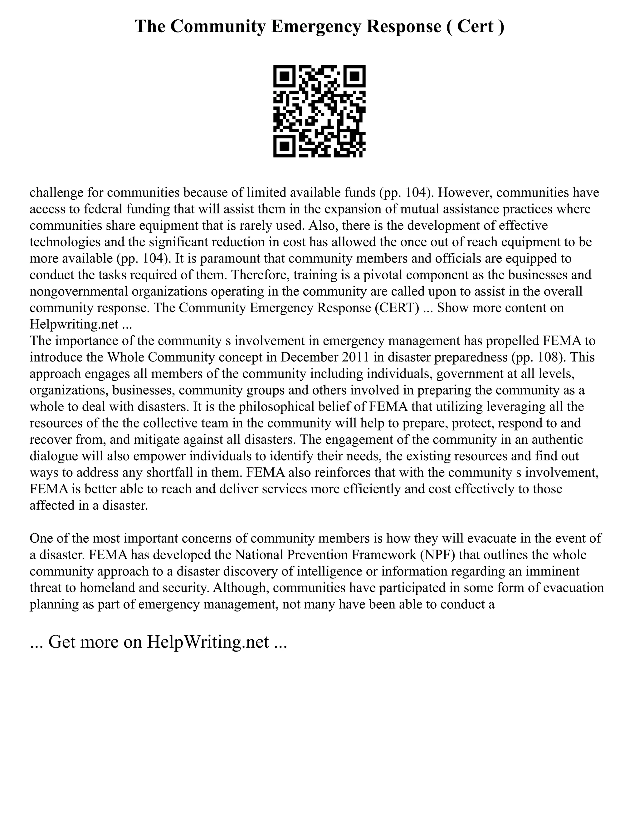 The Community Emergency Response ( Cert )
challenge for communities because of limited available funds (pp. 104). However, communities have
access to federal funding that will assist them in the expansion of mutual assistance practices where
communities share equipment that is rarely used. Also, there is the development of effective
technologies and the significant reduction in cost has allowed the once out of reach equipment to be
more available (pp. 104). It is paramount that community members and officials are equipped to
conduct the tasks required of them. Therefore, training is a pivotal component as the businesses and
nongovernmental organizations operating in the community are called upon to assist in the overall
community response. The Community Emergency Response (CERT) ... Show more content on
Helpwriting.net ...
The importance of the community s involvement in emergency management has propelled FEMA to
introduce the Whole Community concept in December 2011 in disaster preparedness (pp. 108). This
approach engages all members of the community including individuals, government at all levels,
organizations, businesses, community groups and others involved in preparing the community as a
whole to deal with disasters. It is the philosophical belief of FEMA that utilizing leveraging all the
resources of the the collective team in the community will help to prepare, protect, respond to and
recover from, and mitigate against all disasters. The engagement of the community in an authentic
dialogue will also empower individuals to identify their needs, the existing resources and find out
ways to address any shortfall in them. FEMA also reinforces that with the community s involvement,
FEMA is better able to reach and deliver services more efficiently and cost effectively to those
affected in a disaster.
One of the most important concerns of community members is how they will evacuate in the event of
a disaster. FEMA has developed the National Prevention Framework (NPF) that outlines the whole
community approach to a disaster discovery of intelligence or information regarding an imminent
threat to homeland and security. Although, communities have participated in some form of evacuation
planning as part of emergency management, not many have been able to conduct a
... Get more on HelpWriting.net ...
 