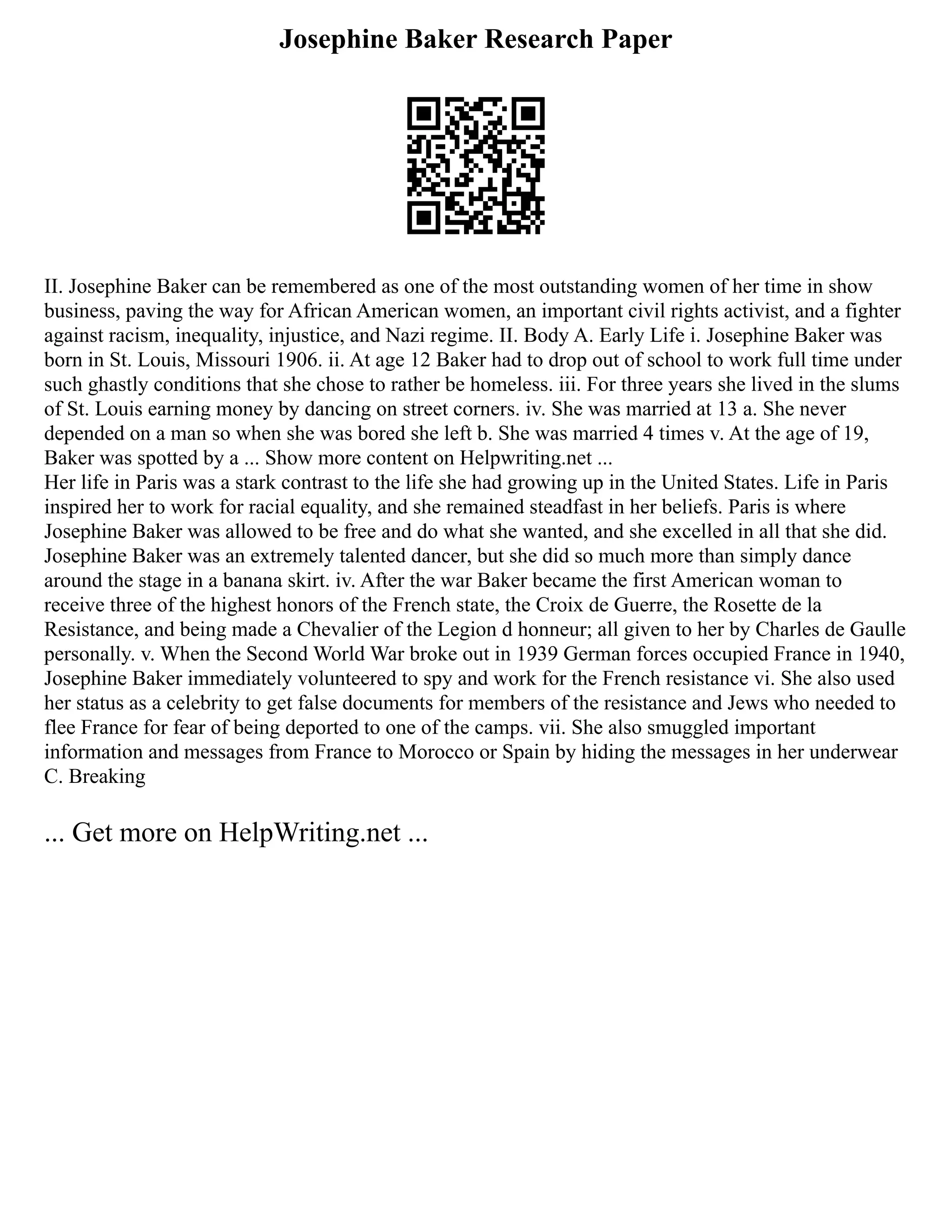 Josephine Baker Research Paper
II. Josephine Baker can be remembered as one of the most outstanding women of her time in show
business, paving the way for African American women, an important civil rights activist, and a fighter
against racism, inequality, injustice, and Nazi regime. II. Body A. Early Life i. Josephine Baker was
born in St. Louis, Missouri 1906. ii. At age 12 Baker had to drop out of school to work full time under
such ghastly conditions that she chose to rather be homeless. iii. For three years she lived in the slums
of St. Louis earning money by dancing on street corners. iv. She was married at 13 a. She never
depended on a man so when she was bored she left b. She was married 4 times v. At the age of 19,
Baker was spotted by a ... Show more content on Helpwriting.net ...
Her life in Paris was a stark contrast to the life she had growing up in the United States. Life in Paris
inspired her to work for racial equality, and she remained steadfast in her beliefs. Paris is where
Josephine Baker was allowed to be free and do what she wanted, and she excelled in all that she did.
Josephine Baker was an extremely talented dancer, but she did so much more than simply dance
around the stage in a banana skirt. iv. After the war Baker became the first American woman to
receive three of the highest honors of the French state, the Croix de Guerre, the Rosette de la
Resistance, and being made a Chevalier of the Legion d honneur; all given to her by Charles de Gaulle
personally. v. When the Second World War broke out in 1939 German forces occupied France in 1940,
Josephine Baker immediately volunteered to spy and work for the French resistance vi. She also used
her status as a celebrity to get false documents for members of the resistance and Jews who needed to
flee France for fear of being deported to one of the camps. vii. She also smuggled important
information and messages from France to Morocco or Spain by hiding the messages in her underwear
C. Breaking
... Get more on HelpWriting.net ...
 