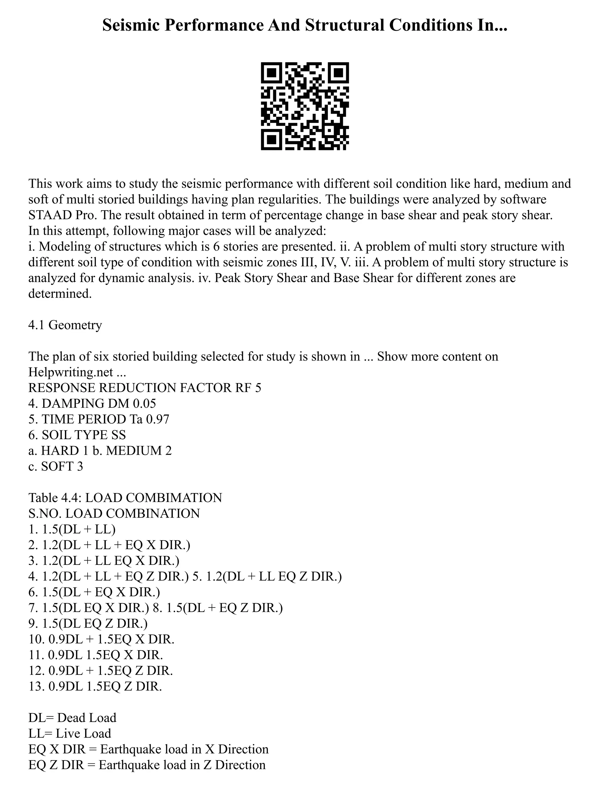 Seismic Performance And Structural Conditions In...
This work aims to study the seismic performance with different soil condition like hard, medium and
soft of multi storied buildings having plan regularities. The buildings were analyzed by software
STAAD Pro. The result obtained in term of percentage change in base shear and peak story shear.
In this attempt, following major cases will be analyzed:
i. Modeling of structures which is 6 stories are presented. ii. A problem of multi story structure with
different soil type of condition with seismic zones III, IV, V. iii. A problem of multi story structure is
analyzed for dynamic analysis. iv. Peak Story Shear and Base Shear for different zones are
determined.
4.1 Geometry
The plan of six storied building selected for study is shown in ... Show more content on
Helpwriting.net ...
RESPONSE REDUCTION FACTOR RF 5
4. DAMPING DM 0.05
5. TIME PERIOD Ta 0.97
6. SOIL TYPE SS
a. HARD 1 b. MEDIUM 2
c. SOFT 3
Table 4.4: LOAD COMBIMATION
S.NO. LOAD COMBINATION
1. 1.5(DL + LL)
2. 1.2(DL + LL + EQ X DIR.)
3. 1.2(DL + LL EQ X DIR.)
4. 1.2(DL + LL + EQ Z DIR.) 5. 1.2(DL + LL EQ Z DIR.)
6. 1.5(DL + EQ X DIR.)
7. 1.5(DL EQ X DIR.) 8. 1.5(DL + EQ Z DIR.)
9. 1.5(DL EQ Z DIR.)
10. 0.9DL + 1.5EQ X DIR.
11. 0.9DL 1.5EQ X DIR.
12. 0.9DL + 1.5EQ Z DIR.
13. 0.9DL 1.5EQ Z DIR.
DL= Dead Load
LL= Live Load
EQ X DIR = Earthquake load in X Direction
EQ Z DIR = Earthquake load in Z Direction
 