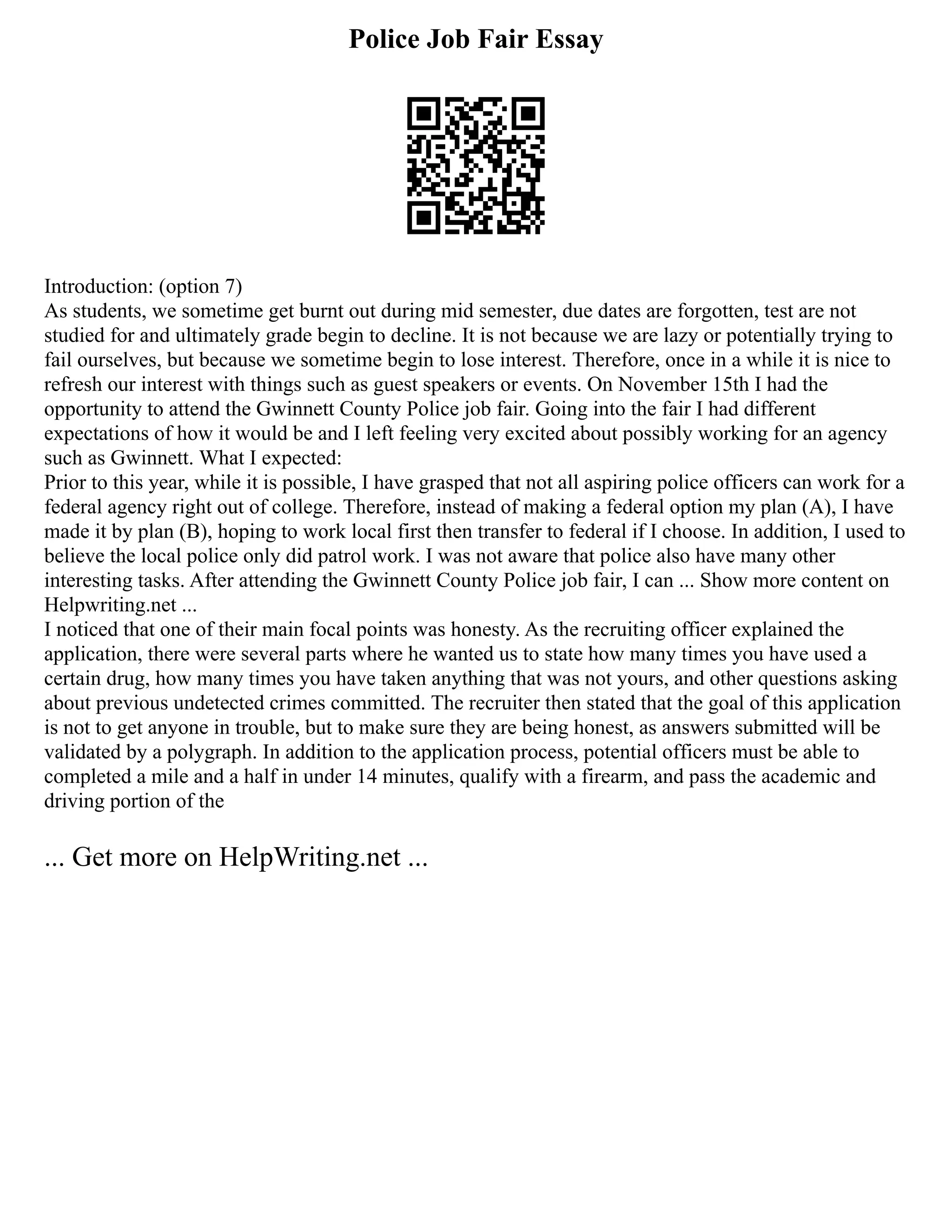 Police Job Fair Essay
Introduction: (option 7)
As students, we sometime get burnt out during mid semester, due dates are forgotten, test are not
studied for and ultimately grade begin to decline. It is not because we are lazy or potentially trying to
fail ourselves, but because we sometime begin to lose interest. Therefore, once in a while it is nice to
refresh our interest with things such as guest speakers or events. On November 15th I had the
opportunity to attend the Gwinnett County Police job fair. Going into the fair I had different
expectations of how it would be and I left feeling very excited about possibly working for an agency
such as Gwinnett. What I expected:
Prior to this year, while it is possible, I have grasped that not all aspiring police officers can work for a
federal agency right out of college. Therefore, instead of making a federal option my plan (A), I have
made it by plan (B), hoping to work local first then transfer to federal if I choose. In addition, I used to
believe the local police only did patrol work. I was not aware that police also have many other
interesting tasks. After attending the Gwinnett County Police job fair, I can ... Show more content on
Helpwriting.net ...
I noticed that one of their main focal points was honesty. As the recruiting officer explained the
application, there were several parts where he wanted us to state how many times you have used a
certain drug, how many times you have taken anything that was not yours, and other questions asking
about previous undetected crimes committed. The recruiter then stated that the goal of this application
is not to get anyone in trouble, but to make sure they are being honest, as answers submitted will be
validated by a polygraph. In addition to the application process, potential officers must be able to
completed a mile and a half in under 14 minutes, qualify with a firearm, and pass the academic and
driving portion of the
... Get more on HelpWriting.net ...
 