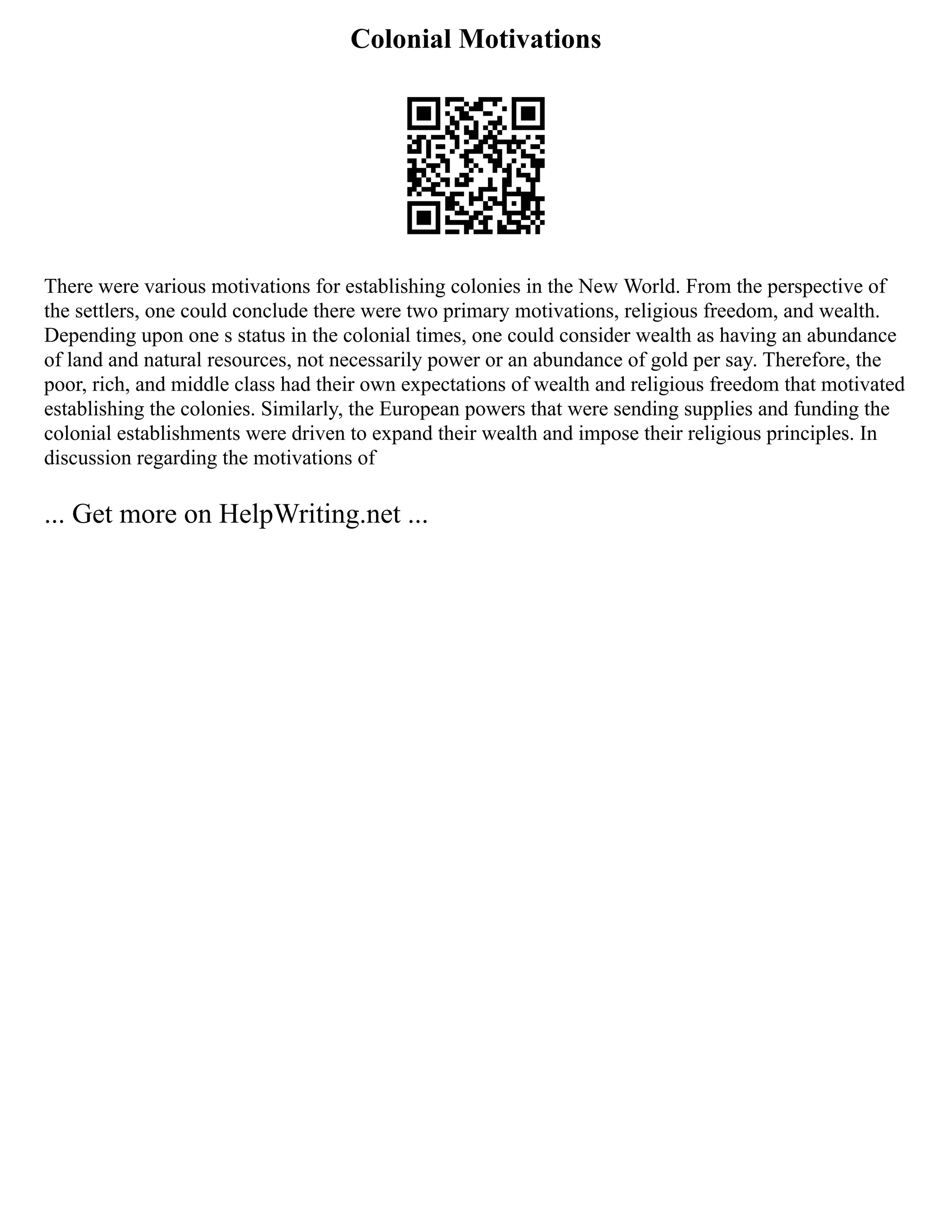 Colonial Motivations
There were various motivations for establishing colonies in the New World. From the perspective of
the settlers, one could conclude there were two primary motivations, religious freedom, and wealth.
Depending upon one s status in the colonial times, one could consider wealth as having an abundance
of land and natural resources, not necessarily power or an abundance of gold per say. Therefore, the
poor, rich, and middle class had their own expectations of wealth and religious freedom that motivated
establishing the colonies. Similarly, the European powers that were sending supplies and funding the
colonial establishments were driven to expand their wealth and impose their religious principles. In
discussion regarding the motivations of
... Get more on HelpWriting.net ...
 