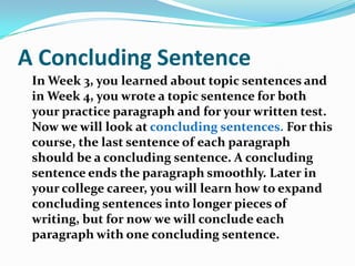 A Concluding SentenceIn Week 3, you learned about topic sentences and in Week 4, you wrote a topic sentence for both your practice paragraph and for your written test. Now we will look at concluding sentences. For this course, the last sentence of each paragraph should be a concluding sentence. A concluding sentence ends the paragraph smoothly. Later in your college career, you will learn how to expand concluding sentences into longer pieces of writing, but for now we will conclude each paragraph with one concluding sentence.