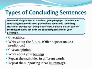 Types of Concluding SentencesYour concluding sentence should end your paragraph smoothly. Your concluding sentence is also a place where you can do something creative or express your own point of view. Below is a list of some of the things that you can do in the concluding sentence of your paragraph.Give advice.Write about the future. (Offer hope or make a prediction.)Give an opinion.Write about your feelings.Repeat the main idea in different words.Repeat the supporting ideas (summary).