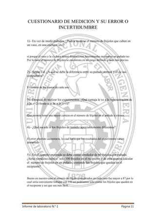Informe de laboratorio N.° 1 Página 11
CUESTIONARIO DE MEDICION Y SU ERROR O
INCERTIDUMBRE
1).- En vez de medir puñados, ¿Podría medirse el número de frejoles que caben en
un vaso, en una cuchara, etc.?
si porque el vaso y la cuchara tienen dimensiones determinadas en cambio un puñado no.
Por lo tanto el número de frejoles se encontrara en un rango definido y será más preciso.
2).- Según Ud. ¿A qué se debe la diferencia entre su puñado normal y el de sus
compañeros?
El tamaño de las manos de cada uno.
3).- Después de realizar los experimentos, ¿Qué ventaja le ve a la representación de
π [r, r+2) frente a la de π [r, r+1)?
Que permite tener una mayor certeza en el número de frijoles en el puñado a extraer.
4).- ¿Qué sucede si los frejoles de tamaño apreciablemente diferentes?
El error absoluto aumentaría, lo cual haría que los resultados del experimento varíen
demasiado
5).- En el ejemplo mostrado se debe contar alrededor de 60 frejoles por puñado.
¿Sería ventajoso colocar solo 100 frejoles en el recipiente y de esta manera calcular
el número de frejoles en un puñado, contando los frejoles que quedan en el
recipiente?
Bueno en nuestro caso el número de frijoles encontrados en cada caso fue mayor a 87 por lo
cual sería conveniente trabajar con 150 así podríamos solo contar los frijoles que queden en
el recipiente y así que sea más fácil.
 