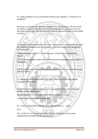 Informe de laboratorio N.° 1 Página 12
6).- ¿Qué sucederá si en el caso anterior colocara solo, digamos, 75 frejoles en el
recipiente?
Bueno por lo explicado anteriormente en nuestro caso, si disminuimos a 140 sería mucho
más rápido el conteo lo cual reduciría en tiempo que tomamos en contar; pero tiene una
desventaja la cual es que sería más incómodo extraer los frejoles limitando un buen puñado
de frejoles.
7).- La parte de este experimento que exige “más paciencia¨ es el proceso de contar.
Para distribuir esta tarea entre tres personas ¿Cuál de las sugerencias propondría
Ud.? ¿Por qué?
Cada participante realiza 33 o 34 extracciones y cuenta los correspondientes
frejoles.
Uno de los participantes realiza 100 extracciones pero cada participante cuenta 33 0
34 puñados
es la más factible, pues el puñado de frijoles no varía mucho al ser una sola persona la que
extrae los frejoles
8).- Mencione tres posibles hechos que observarían si en vez de 100 puñados
extrajeran 1000 puñados.
Primero sería que los datos calculados serían más confiables puesto que el número de
puñados seria muchísimo mayor.
Segundo el grafico sería más condensado y preciso al colocar los puntos.
Las frecuencias de cada resultado aumentaría
9).- ¿Cuál es el promedio aritmético de las desviaciones nҡ – nmp?
Es 0.
10).- ¿Cuál cree Es la razón para haber definido ∆ (nmp) en vez de tomar
simplemente el promedio de las desviaciones?
 