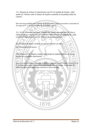 Informe de laboratorio N.° 1 Página 13
11).- Después de realizar el experimento coja Ud. Un puñado de frejoles. ¿Qué
puede Ud. Afirmar sobre el número de frejoles contenido en tal puñado (antes de
contar)?
Que sería muy probable que el número de frejoles que se cogió en una mano se encuentra en
un rango de 87 a 147 para la población de frejoles q tomes
12).- Si Ud. Considera necesario, compare los valores obtenidos por Ud. Para ∆
(nmp) y para sa, compare con los resultados obtenidos por sus compañeros. ¿Qué
conclusión importante puede Ud. Obtener de tal comparación?
Que los valores de las dos variables son muy aproximados esto indica
Que los resultados son buenos.
13).- Mencione Ud. Alguna ventaja o desventaja de emplear pallares en vez de
frejoles en el presente experimento
Que en el caso de pallares como tiene dimensiones mayores que los frejoles, la variancia en
la medición sería menor debido a lo ya mencionado sobre su tamaño. Al momento de
contar la muestra se tendría mayor exactitud en dicha cantidad.
 