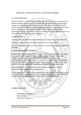 Informe de laboratorio N.° 1 Página 14
MEDICION Y PROPAGACION DE LAS INCERTIDUMBRES
2.1 ANTECEDENTES
Saber en cuanto va a variar un error es difícil, pero un error tras otro es aún mayor. Un
profesor de dibujo técnico expreso en su clase que sus materiales de medición (regla,
compas y transportador; todos de madera) tenían todos un gran errora diferencia de
nuestros (que eran de plástico y metal). Empezamos entonces a preguntarnos ¿Por qué?
Pero si el instrumento falla entonces también nosotros fallamos al hacer dicho
instrumento. No todo está perdido ya que los instrumentos pueden disminuir su error en
cierta medida todo depende en que se utilizara.
2.2 OBJETIVOS
-Encontrar errores al medir directamente dimensiones en milímetros y fracciones del mismo.
-Determinar valores posibles calculando la propagación de la incertidumbre.
-Tener en cuenta que el error no es un solo valor sino un intervalo de valores que puede llegar a
ser infinito.
2.3 FUNDAMENTO TEORICO
Al medir algo estamos sujetos a que este tenga un error y que el resultado se encuentre
en un intervalo de propagación. Pero ese intervalo debe ser mucho menor al dato
“medio” es decir al dato que se repite más.Las mediciones siempre tienen
incertidumbre. Si por ejemplo medimos el espesor de un paralelepípedo, la medición
solo será confiable al milímetro más cercano. Pero si se usa un micrómetro, que mide
distancias de forma confiable al más cercano, el resultado será más aproximado.
Lasmedidas indirectas son magnitudes que se calculan a partir de los valores
encontrados en las medidas de otras magnitudes.
En la propagación de errores existe un conjunto de reglas que permiten asignar un error
a z, conocidas las incertidumbres de x e y. Permiten asignar un error al resultado final
también indica la importancia relativa de las diferentes medidas directas.
2.4MATERIALES
-Paralelepípedo (imagen 2.1)
-Regla (imagen 2.2)
-Pie de Rey (imagen 2.3)
 