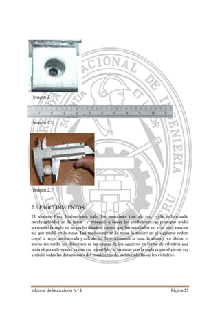 Informe de laboratorio N.° 1 Página 15
(Imagen 2.1)
(Imagen 2.2)
(Imagen 2.3)
2.5 PROCEDIMIENTOS
El alumno Joan Jiméneztenía todo los materiales (pie de rey, regla milimetrada,
paralelepípedo) en la mesa y procedió a hacer las mediciones: al principio midió
apoyando la regla en su pecho dándose cuenta que los resultados no eran muy exactos
así que midió en la mesa. Las mediciones en la mesa lo realizo en el siguiente orden:
cogió la regla milimetrada y calculo las dimensiones de la base, la altura y por último el
ancho sin medir los diámetros ni las alturas de los agujeros en forma de cilindros que
tenía el paralelepípedo ya que era imposible, al terminar con la regla cogió el pie de rey
y midió todas las dimensiones del paralelepípedo incluyendo las de los cilindros.
 