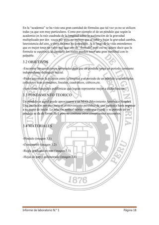 Informe de laboratorio N.° 1 Página 18
En la “academia” se ha visto una gran cantidad de fórmulas que tal vez ya no se utilicen
todas ya que son muy particulares. Como por ejemplo el de un péndulo que según la
academia (es la raíz cuadrada de la longitud sobre la aceleración de la gravedad
multiplicado por dos veces pi) pero no incluye que al subir y bajar la gravedad cambia,
laresistencia del aire, y otros factores no conocidos. A lo largo de la vida entendemos
que es mejor tener un valor real que uno de “formula” pero eso no quiere decir que la
formula se equivocó, al contrario los reales pueden tener una gran similitud con lo
palpable.
3.2 OBJETIVOS
-Encontrar las condiciones apropiadas para que un péndulo tenga un periodo constante
independiente delángulo inicial.
-Poder encontrar la relación entre la longitud y el periodo de un péndulo con múltiples
cofactores sean constantes, lineales, cuadráticos, cúbicos,etc.
-Aproximar funciones polifónicas que logran representar mejor a dicha función.
3.3 FUNDAMENTO TEORICO
Un péndulo es aquel puede aproximarse a un MAS (Movimiento Armónico Simple).
Una oscilación por otra parte es el movimiento periódico de una partícula hasta regresar
a su punto de inicio. La relación normal teórico entre una cuerda y su periodo en un
péndulo se da de forma fácil pero no contiene otros componentes necesarios.
3.4 MATERIALES
-Péndulo (imagen 3.1)
-Cronómetro (imagen 3.2)
-Regla graduada en mm (imagen 3.3)
-Hojas de papel milimetrado (imagen 3.4)
 