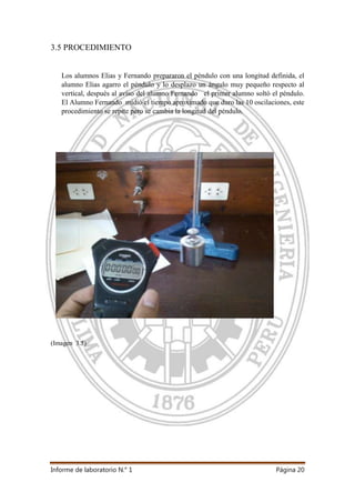 Informe de laboratorio N.° 1 Página 20
3.5 PROCEDIMIENTO
Los alumnos Elias y Fernando prepararon el péndulo con una longitud definida, el
alumno Elias agarro el péndulo y lo desplazo un ángulo muy pequeño respecto al
vertical, después al aviso del alumno Fernando el primer alumno soltó el péndulo.
El Alumno Fernando midió el tiempo aproximado que duro las 10 oscilaciones, este
procedimiento se repite pero se cambia la longitud del péndulo.
(Imagen 3.5)
 