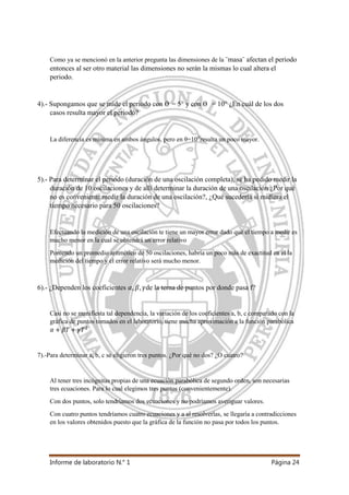 Informe de laboratorio N.° 1 Página 24
Como ya se mencionó en la anterior pregunta las dimensiones de la ¨masa¨ afectan el periodo
entonces al ser otro material las dimensiones no serán la mismas lo cual altera el
periodo.
4).- Supongamos que se mide el periodo con Ѳ = 5° y con Ѳ = 10° ¿En cuál de los dos
casos resulta mayor el periodo?
La diferencia es mínima en ambos ángulos, pero en θ=10⁰resulta un poco mayor.
5).- Para determinar el periodo (duración de una oscilación completa), se ha pedido medir la
duración de 10 oscilaciones y de allí determinar la duración de una oscilación ¿Por qué
no es conveniente medir la duración de una oscilación?, ¿Qué sucedería si midiera el
tiempo necesario para 50 oscilaciones?
Efectuando la medición de una oscilación te tiene un mayor error dado qué el tiempo a medir es
mucho menor en la cual se obtendrá un error relativo
Poniendo un promedio aritmético de 50 oscilaciones, habría un poco más de exactitud en el la
medición del tiempo y el error relativo será mucho menor.
6).- ¿Dependen los coeficientes de la terna de puntos por donde pasa f?
Casi no se manifiesta tal dependencia, la variación de los coeficientes a, b, c comparado con la
gráfica de puntos tomados en el laboratorio, tiene mucha aproximación a la función parabólica
7).-Para determinar a, b, c se eligieron tres puntos. ¿Por qué no dos? ¿O cuatro?
Al tener tres incógnitas propias de una ecuación parabólica de segundo orden, son necesarias
tres ecuaciones. Para lo cual elegimos tres puntos (convenientemente).
Con dos puntos, solo tendríamos dos ecuaciones y no podríamos averiguar valores.
Con cuatro puntos tendríamos cuatro ecuaciones y a al resolverlas, se llegaría a contradicciones
en los valores obtenidos puesto que la gráfica de la función no pasa por todos los puntos.
 