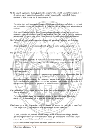 Informe de laboratorio N.° 1 Página 25
8).- En general, según como elija obtendrá un cierto valor para ∆f. ¿podría Ud. Elegir a, b, c
de manera que ∆f sea mínima (aunque f no pase por ninguno de los puntos de la función
discreta)? ¿Puede elegir a, b, c de manera que ∆f=0?
Es posible, pero tendríamos demasiadas combinaciones para nuestros coeficientes a, b, c; más
aún si la función no pasa por ningún punto, lo cual le daría a la gráfica infinitas posibilidades de
ubicarse
Sería imposible puesto que los datos son los resultados de una experiencia real la cual tiene
errores lo cual no permite que ∆f sea cero. En el caso de que ∆f sea igual a cero todos los puntos
pertenecerían a la gráfica de lo cual carece pues solo se toman 3 puntos convenientemente.
9).- ¿Qué puede afirmarse en el presente experimento con respecto al coeficiente de la función
g( )?
Al ser tan pequeño no se nota demasiado en la gráfica, la cual se asemeja a una recta.
10).- ¿Cuántos coeficientes debería tener la función g para estar seguros de que Δg=o?
Debería ser igual a la cantidad de puntos obtenidos en la experiencia que en este caso sería igual
a 10 y esto asegura que la función pase por todos los puntos. Y lo cual garantiza que Δg=0.
11).- ¿Opina usted que, por ejemplo usando un trozo de hilo de coser y una tuerca, puede repetir
estos experimentos?
Si es posible, ya que se tienen los elementos que participan en el experimento. Pero los
resultados obtenidos no serían muy confiables puesto que no se tienen las condiciones
apropiadas para el experimento y los elementos a usar no tienen características adecuadas pues
sus formas y tamaños producirán errores muchos mayores a los obtenidos en laboratorio, en el
cual se tienen las características apropiadas de los elementos del experimento.
12).- ¿Tiene usted idea de cuantas oscilaciones puede dar el péndulo empleado con Ik=100 cm.,
antes de detenerse?
Por lo observado se calculó que cada cierto intervalo de tiempo disminuía el ángulo de
oscilación y se tiene la idea que en unas 240 oscilaciones se detendrá.
13).-Observe que al soltar el péndulo es muy difícil evitar que la masa rote, ¿modifica tal rotación el
valor del periodo? ¿Qué propondría usted para eliminar la citada operación?
Si , esto a causa de que para rotar necesita energía la cual la obtiene de la energía potencial
gravitatoria produciendo que alcance una altura menor que en anteriores oscilaciones lo cual
provoca que la duración de una oscilación se a menor .
Que la cuerda a usarse no pueda torcerse y este fija en sus dos extremos.
 