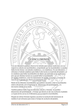 Informe de laboratorio N.° 1 Página 27
CONCLUSIONES
Con este laboratorio pudimos observar los métodos para realizar mediciones con sus
respectivos cálculos de incertidumbres, comprobando que las incertidumbres se pueden
hallar de dos formas: con métodos estadísticos, y no estadísticos. En este laboratorio
utilizamos el método estadístico para hallar la desviación en el periodo del péndulo y el
no estadístico para hallar incertidumbres de objetos que participan en las mediciones,
pero que por distintas razones no se puede hallar la incertidumbre
por medios estadísticos, como los instrumentos de medida, el montaje y el tiempo de
reacción de la persona que observa el experimento.
Dentro de las diferentes incertidumbres que pudimos encontrar, están la incertidumbre
relativa del periodo, de la longitud de las dimensiones del paralelepípedo, y la
desviación estándar de la media.
También pudimos hallar luego de diferentes cálculos y formulas las posibles
dimensiones del paralelepípedo , el tiempo que demora en dar una oscilación el péndulo
y el ajuste de las curvas en el laboratorio con su respectiva incertidumbre.
Después de utilizar formulas logramos encontrar la resolución del instrumento de
medida el cual utilizamos para tomar el tiempo de oscilación del péndulo.
 