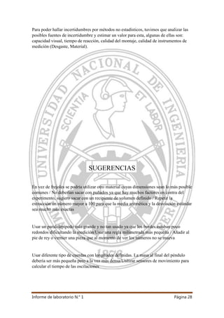 Informe de laboratorio N.° 1 Página 28
Para poder hallar incertidumbres por métodos no estadísticos, tuvimos que analizar las
posibles fuentes de incertidumbre y estimar un valor para esta, algunas de ellas son:
capacidad visual, tiempo de reacción, calidad del montaje, calidad de instrumentos de
medición (Desgaste, Material).
SUGERENCIAS
En vez de frejoles se podría utilizar otro material cuyas dimensiones sean lo más posible
comunes / No deberían sacar con puñados ya que hay muchos factores en contra del
experimento, sugiero sacar con un recipiente de volumen definido / Repetir la
extracción un número mayor a 100 para que la media aritmética y la desviación estándar
sea mucho más exactas
Usar un paralelepípedo más grande y no tan usado ya que los bordes estaban poco
redondos dificultando la medición/Usar una regla milimetrada más pequeña / Añadir al
pie de rey o vernier una pieza que al momento de ver los números no se mueva
Usar diferente tipo de cuerdas con longitudes definidas. La masa al final del péndulo
debería ser más pequeña pero a la vez más densa/Utilizar sensores de movimiento para
calcular el tiempo de las oscilaciones
 