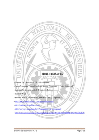 Informe de laboratorio N.° 1 Página 29
BIBLIOGRAFIA
- Manual De Laboratorio DE Física General
- SearsZemansky Young Freedman Young Freedman , “Fisica Universal”
-Quimica-La-ciencia-central-Brown-11a-Edicion
- Enlaces Web:
-Serway. Física. Editorial McGraw-Hill (1992). Capítulo 15
-http://www.lawebdefisica.com/apuntsfis/errores/
-http://mathworld.wolfram.com/
-http://www.uv.es/zuniga/3.2_Propagacion_de_errores.pdf
-http://fisica.uniandes.edu.co/buscar.php?keywords=INCERTIDUMBRE+DE+MEDICION
 