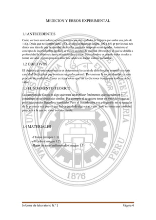 Informe de laboratorio N.° 1 Página 4
MEDICION Y ERROR EXPERIMENTAL
1.1ANTECEDENTES
Como un buen antecedente se tuvo información del vendedor de frejoles que usaba una pala de
1 Kg. Decía que no siempre daba 1 Kg, a veces se pasaba o faltaba 100 a 150 gr por lo cual nos
dimos una idea de que la cantidad de frejoles contados tampoco serian iguales. Asimismo el
concepto de incertidumbre también se vio en un libro de química (Brown) en el cual se detalla a
profundidad la diferencia entre incertidumbre y error. Incertidumbre es cuando todos tienden a
tomar un valor común pero con error los valores no toman valores parecidos.
1.2 OBJETIVOS
El objetivo de esta experiencia es determinar la curva de distribución normal en cierta
cantidad de frejoles que contiene un puño normal. Determinar la incertidumbre en este
proceso de medición. Tener certeza sobre que las mediciones tienen una tendencia de
valor.
1.3 FUNDAMENTO TEORICO
La campana de Gauss es algo que trata de explicar fenómenos que suceden en y
concurren en un resultado similar. Por ejemplo si se quiere tener un vaso de yogurt al
principio puedes llenarlo y tomártelo. Pero al llenarlo otra vez e ingerirlo no se toma lo
de la primera vez puesto que había quedado algo en el vaso. Solo se toma una cantidad
parecida a la que se tomó anteriormente.
1.4 MATERIALES
-1Tazón (imagen 1.1)
- Frejoles (imagen 1.2)
-Hojas de papel milimetrado (imagen 1.3)
 