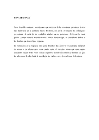 CONCLUISONES
Sería deseable continuar investigando qué aspectos de las relaciones parentales tienen
más incidencia en la conducta futura de abuso, con el fin de mejorar las estrategias
preventivas. A partir de los resultados, diseñar nuevos programas de formación para
padres. Aunque todavía no sean usuarios activos de tecnología, es conveniente incluir a
las familias que tienen hijos pequeños
La elaboración de la propuesta tiene como finalidad dar a conocer con suficiente material
de apoyo a los adolescentes como poder evitar el excesivo abuso que estos como
estudiantes hacen de las redes sociales dejando a un lado sus estudios y familias, ya que
las adicciones de ellos hacia la tecnología los vuelven seres dependientes de la misma.
 