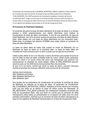El parámetro de inicialización DB_FLASHBACK_RETENTION_TARGET establece el límite superior
(en minutos) para que tan atrás en el tiempo la base de datos puede estar en flashback.
 El DB_RECOVERY_FILE_DEST parámetro de inicialización establece el tamaño del área de
recuperación flash. Tenga en cuenta que el comando de tabla retroceso utiliza los datos ya
almacenados en el espacio de tabla mientras que el comando flashback de base de datos se basa
en los registros de flashback almacenados en el área de recuperación flash.

El Comando de Flashback Database

El comando devuelve la base de datos flashback de la base de datos a un tiempo
pasado o SCN, proporcionando una rápida alternativa para realizar la
recuperación de base de datos incompletos. A raíz de una operación de base de
datos flashback, con el fin de tener acceso de escritura a la base de datos flashed-
back, debe reabrir con una base de datos alternativa con los comandos open.
Debe tener el privilegio del sistema SYSDBA para poder utilizar el comando de
base de datos flashback.

La base de datos debe de haber sido puesto en modo de flashback con un
flashback de base de datos en el comando alter. La base de datos debe ser
montado de modo exclusivo pero no abrir cuando que se ejecuta el comando.

Usted puede utilizar el scn a la cláusula o marca de tiempo para ajustar el punto al
que se debe la base de datos completa brilló de nuevo. Usted puede parpadear
antes de volver a un punto crítico (tal como una transacción que produce una
consecuencia no deseada de varias tablas). Utilice el ORA_ROWSCN pseudo-
columna para ver los SCN de las transacciones filas más recientes.
Si aún no lo ha hecho, tendrá que cerrar su base de datos y permitir retroceso
durante el proceso de arranque utilizando esta secuencia de comandos:

startup mount exclusive;
alter database archivelog;
alter database flashback on;
alter database open;

Dos ajustes de los parámetros de inicialización de controlar la cantidad de datos
de flashback es retenido en la base de datos. El parámetro de inicialización
DB_FLASHBACK_RETENTION_TARGET establece el límite máximo (en minutos)
para que tan atrás en el tiempo la base de datos pueda ser flasheada. El
DB_RECOVERY_FILE_DEST parámetro de inicialización establece el tamaño del
área de recuperación flash. Hay que tener en cuenta que el comando de tabla
retrospectiva utiliza datos ya almacenados en el espacio de tabla undo (no crear
entradas adicionales), mientras que el comando de base de datos retrospectiva se
basa en los registros de flashback almacenados en el área de recuperación flash.
 
