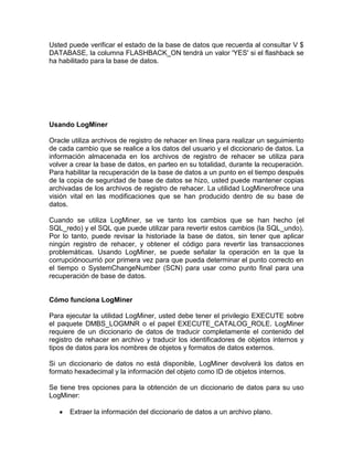 Usted puede verificar el estado de la base de datos que recuerda al consultar V $
DATABASE, la columna FLASHBACK_ON tendrá un valor 'YES' si el flashback se
ha habilitado para la base de datos.




Usando LogMiner

Oracle utiliza archivos de registro de rehacer en línea para realizar un seguimiento
de cada cambio que se realice a los datos del usuario y el diccionario de datos. La
información almacenada en los archivos de registro de rehacer se utiliza para
volver a crear la base de datos, en parteo en su totalidad, durante la recuperación.
Para habilitar la recuperación de la base de datos a un punto en el tiempo después
de la copia de seguridad de base de datos se hizo, usted puede mantener copias
archivadas de los archivos de registro de rehacer. La utilidad LogMinerofrece una
visión vital en las modificaciones que se han producido dentro de su base de
datos.

Cuando se utiliza LogMiner, se ve tanto los cambios que se han hecho (el
SQL_redo) y el SQL que puede utilizar para revertir estos cambios (la SQL_undo).
Por lo tanto, puede revisar la historiade la base de datos, sin tener que aplicar
ningún registro de rehacer, y obtener el código para revertir las transacciones
problemáticas. Usando LogMiner, se puede señalar la operación en la que la
corrupciónocurrió por primera vez para que pueda determinar el punto correcto en
el tiempo o SystemChangeNumber (SCN) para usar como punto final para una
recuperación de base de datos.


Cómo funciona LogMiner

Para ejecutar la utilidad LogMiner, usted debe tener el privilegio EXECUTE sobre
el paquete DMBS_LOGMNR o el papel EXECUTE_CATALOG_ROLE. LogMiner
requiere de un diccionario de datos de traducir completamente el contenido del
registro de rehacer en archivo y traducir los identificadores de objetos internos y
tipos de datos para los nombres de objetos y formatos de datos externos.

Si un diccionario de datos no está disponible, LogMiner devolverá los datos en
formato hexadecimal y la información del objeto como ID de objetos internos.

Se tiene tres opciones para la obtención de un diccionario de datos para su uso
LogMiner:

      Extraer la información del diccionario de datos a un archivo plano.
 
