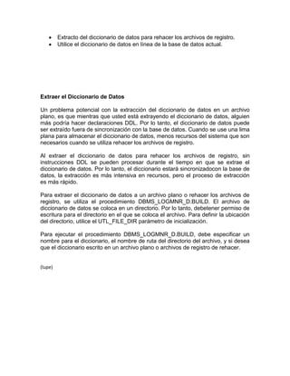 Extracto del diccionario de datos para rehacer los archivos de registro.
         Utilice el diccionario de datos en línea de la base de datos actual.




Extraer el Diccionario de Datos

Un problema potencial con la extracción del diccionario de datos en un archivo
plano, es que mientras que usted está extrayendo el diccionario de datos, alguien
más podría hacer declaraciones DDL. Por lo tanto, el diccionario de datos puede
ser extraído fuera de sincronización con la base de datos. Cuando se use una lima
plana para almacenar el diccionario de datos, menos recursos del sistema que son
necesarios cuando se utiliza rehacer los archivos de registro.

Al extraer el diccionario de datos para rehacer los archivos de registro, sin
instrucciones DDL se pueden procesar durante el tiempo en que se extrae el
diccionario de datos. Por lo tanto, el diccionario estará sincronizadocon la base de
datos, la extracción es más intensiva en recursos, pero el proceso de extracción
es más rápido.

Para extraer el diccionario de datos a un archivo plano o rehacer los archivos de
registro, se utiliza el procedimiento DBMS_LOGMNR_D.BUILD. El archivo de
diccionario de datos se coloca en un directorio. Por lo tanto, debetener permiso de
escritura para el directorio en el que se coloca el archivo. Para definir la ubicación
del directorio, utilice el UTL_FILE_DIR parámetro de inicialización.

Para ejecutar el procedimiento DBMS_LOGMNR_D.BUILD, debe especificar un
nombre para el diccionario, el nombre de ruta del directorio del archivo, y si desea
que el diccionario escrito en un archivo plano o archivos de registro de rehacer.


(lupe)
 