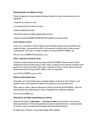 Reorganización de objetos en línea

Puede reorganizar muchos objetos de bases de datos en línea. Las opciones son las
siguientes:

-Creación de índices en línea

-La reconstrucción de índices en línea

-Índices coalescentes línea

-Reconstruir índice de tablas organizadas en línea

-Usando el paquete DBMS_REDEFINITION redefinir una mesa online

Crear índices en línea

Puede crear y reconstruir índices, mientras que las tablas de base sean accesibles a los
usuarios finales. Las operaciones DDL no se permiten mientras que el índice se está
construyendo. Para crear un índice se utiliza el comando CREATE INDEX, así

AUTH crear índice en $ NOMBRE AUTOR (AuthorName) en línea;

Volver a generar índices en línea

Cuando se utiliza la cláusula de reconstrucciónALTER INDEX, Oracle utiliza el índice
existente la fuente de datos para el nuevo índice, se debe de tener espacio suficiente para
guardar dos copias del índice. Para volver a generar el índice en línea, utilice la cláusula
de reconstrucción en línea ALTER TABLE, como en el ejemplo:

alterar AUTH índice $ NOMBRE reconstruir en línea;

Índices coalescentes línea

Se pueden unir varios índices para recuperar espacio. Cuando se unen índices, no se
pueden mover a otro espacio de tabla (como puede con una reconstrucción).

Para unirse un índice, utilice la cláusula de unirse el comando ALTER INDEX. Todos los
índicescaleses son operaciones en línea. El siguiente es un ejemplo coalescer.

alterar AUTH índice $ NOMBRE unen;

Reconstruir de tablas organizadas por índices

Usted puede utilizar el alter table. . . moverse en línea para reconstruir una línea de
tabla organizada por índices.El segmento de datos de desbordamiento, si está presente,
se vuelve a crear si se especifica la palabra clave de desbordamiento.

Al utilizar este comando, no se puede realizar DML paralelo.
 