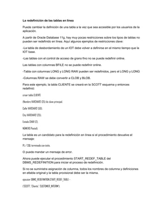 La redefinición de las tablas en línea

Puede cambiar la definición de una tabla a la vez que sea accesible por los usuarios de la
aplicación.

A partir de Oracle Database 11g, hay muy pocas restricciones sobre los tipos de tablas no
pueden ser redefinido en línea. Aquí algunos ejemplos de restricciones clave:

-La tabla de desbordamiento de un IOT debe volver a definirse en el mismo tiempo que la
IOT base.

-Las tablas con el control de acceso de grano fino no se puede redefinir online.

Las tablas con columnas BFILE no se puede redefinir online.

-Tabla con columnas LONG y LONG RAW pueden ser redefinidos, pero el LONG y LONG

-Columnas RAW se debe convertir a CLOB y BLOB.

Para este ejemplo, la tabla CLIENTE se creará en la SCOTT esquema y entonces
redefinió:

crear tabla CLIENTE

(Nombre VARCHAR2 (25) de clave principal,

Calle VARCHAR2 (50),

City VARCHAR2 (25),

Estado CHAR (2),

NÚMERO Postal);

La tabla es un candidato para la redefinición en línea si el procedimiento devuelve el
mensaje:

PL / SQL terminado con éxito.

O puede mandar un mensaje de error.

Ahora puede ejecutar el procedimiento START_REDEF_TABLE del
DBMS_REDEFINITION para iniciar el proceso de redefinición.

Si no se suministra asignación de columna, todos los nombres de columna y definiciones
en eltabla original y la tabla provisional debe ser la misma.

ejecutar DBMS_REDEFINITION.START_REDEF_TABLE -

('SCOTT', 'Cliente', 'CUSTOMER_INTERIM');
 