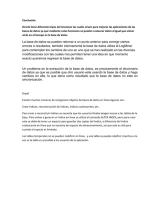 Conclusión:

Oracle tiene diferentes tipos de funciones las cuales sirven para mejorar las aplicaciones de las
bases de datos ya que mediante estas funciones se pueden restaurar datos al igual que volver
atrás en el tiempo en la base de datos

La base de datos se pueden retornar a un punto anterior para corregir ciertos
errores o resultados, también internamente la base de datos utiliza el LogMiner
para contemplar los cambios de uno en uno que se han realizado en las diversas
modificaciones con las cuales nos permiten tener una idea en que momento
exacto queremos regresar la base de datos.


Un problema en la extracción de la base de datos, es precisamente el diccionario
de datos ya que es posible que otro usuario este usando la base de datos y haga
cambios en ella, lo que daría como resultado que la base de datos no este en
sincronización.



(lupe)

Existen muchas maneras de reorganizar objetos de bases de datos en línea algunas son:

Crear índices, reconstrucción de índices, índices coalescentes, etc.

Para crear o reconstruir índices se necesita que los usuarios finales tengan acceso a las tablas de la
base. Para volver a generar un índice en línea se utiliza el comando ALTER INDEX, pero para crear
este se debe de tener un espacio para guardar dos copias del índice, a diferencia del índice
coalescente en línea que no necesita de espacio de almacenamiento, así que este es útil para
cuando el espacio es limitado.

Las tablas temporales no se pueden redefinir en línea, y una tabla se puede redefinir mientras a la
vez es la tabla es accesible a los usuarios de la aplicación.
 
