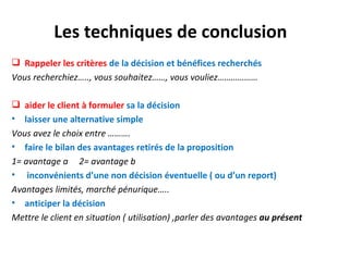 Les techniques de conclusion
 Rappeler les critères de la décision et bénéfices recherchés
Vous recherchiez….., vous souhaitez……, vous vouliez………………

 aider le client à formuler sa la décision
• laisser une alternative simple
Vous avez le choix entre ……….
• faire le bilan des avantages retirés de la proposition
1= avantage a 2= avantage b
• inconvénients d’une non décision éventuelle ( ou d’un report)
Avantages limités, marché pénurique…..
• anticiper la décision
Mettre le client en situation ( utilisation) ,parler des avantages au présent
 