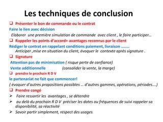 Les techniques de conclusion
 Présenter le bon de commande ou le contrat
Faire le lien avec décision
 Elaborer une première simulation de commande avec client , le faire participer…
 Rappeler les points d’accord+ avantages reconnus par le client
Rédiger le contrat en rappelant conditions paiement, livraison ……..
    Anticiper ,mise en situation du client, évoquer le contexte après signature .
 Signature
Attention pas de minimisation ( risque perte de confiance)
Vente additionnelle             (consolider la vente, la marge)
 prendre le prochain R D V
le partenariat ne fait que commencer!
( évoquer d’autres propositions possibles … d’autres gammes, opérations, périodes….)
 Prendre congé
 Faire ressortir les avantages , se détendre
 au delà du prochain R D V préciser les dates ou fréquences de suivi rappeler sa
    disponibilité, sa réactivité
 Savoir partir simplement, respect des usages
 