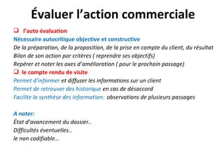 Évaluer l’action commerciale
 l’auto évaluation
Nécessaire autocritique objective et constructive
De la préparation, de la proposition, de la prise en compte du client, du résultat
Bilan de son action par critères ( reprendre ses objectifs)
Repérer et noter les axes d’amélioration ( pour le prochain passage)
 le compte rendu de visite
Permet d’informer et diffuser les informations sur un client
Permet de retrouver des historique en cas de désaccord
Facilite la synthèse des information: observations de plusieurs passages

A noter:
État d’avancement du dossier..
Difficultés éventuelles..
le non codifiable…
 