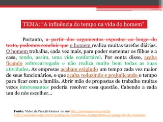 Portanto, a partir dos argumentos expostos ao longo do
texto, podemos concluir que o homem realiza muitas tarefas diárias.
O homem trabalha, cada vez mais, para poder sustentar os filhos e a
casa, tendo, assim, uma vida confortável. Por conta disso, acaba
ficando sobrecarregado e não realiza muito bem todas as suas
atividades. As empresas acabam exigindo um tempo cada vez maior
de seus funcionários, o que acaba reduzindo e prejudicando o tempo
para ficar com a família. Abrir mão de propostas de trabalho muitas
vezes interessantes poderia resolver essa questão. Cabendo a cada
um de nós escolher...
Fonte: Vídeo de Priscila Gomes no site http://soumaisenem.com.br
http://soumaisenem.com.br/portugues/dissertacao-argumentativa/o-paragrafo-de-conclusao
TEMA: “A influência do tempo na vida do homem”
 