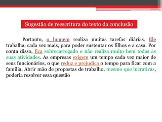 Portanto, o homem realiza muitas tarefas diárias. Ele
trabalha, cada vez mais, para poder sustentar os filhos e a casa. Por
conta disso, fica sobrecarregado e não realiza muito bem todas as
suas atividades. As empresas exigem um tempo cada vez maior de
seus funcionários, o que reduz e prejudica o tempo para ficar com a
família. Abrir mão de propostas de trabalho, mesmo que lucrativas,
poderia resolver essa questão
Sugestão de reescritura do texto da conclusão
 