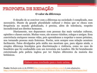 O valor da diferença
O desafio de se conviver com a diferença na sociedade é complicado, mas
necessário. Diante da grande pluralidade cultural e étnica que se choca com
frequência no mundo globalizado, é preciso, além de tolerância, respeito
incondicional aos direitos humanos.
Diariamente, nos deparamos com pessoas das mais variadas culturas,
opiniões e classes sociais. Muitas vezes, são nossos vizinhos, colegas e amigos. Essa
convivência enriquece nossas vidas, pois aprendemos a respeitar o nosso próximo,
nos tornando pessoas mais fraternas. Porém, nem sempre essa relação acontece
facilmente. Fatos divulgados pela mídia nos mostram que, para alguns ainda, a
simples diferença fenotípica gera discriminação e violência, como no caso do
brasileiro que foi confundido com um terrorista em Londres. Ele foi brutalmente
exterminado pela polícia inglesa por ter feições diferentes da maioria dos
britânicos.
Elabore uma conclusão para o texto acima.
Fonte: Redação nota 10 do ENEM (http://www.mundovestibular.com.br), com adaptações.
http://www.mundovestibular.com.br/articles/114/1/Redacao-Nota-10-do-Enem/Paacutegina1.html
 