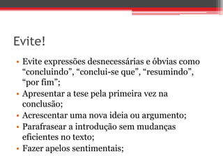 Evite!
• Evite expressões desnecessárias e óbvias como
“concluindo”, “conclui-se que”, “resumindo”,
“por fim”;
• Apresentar a tese pela primeira vez na
conclusão;
• Acrescentar uma nova ideia ou argumento;
• Parafrasear a introdução sem mudanças
eficientes no texto;
• Fazer apelos sentimentais;
 