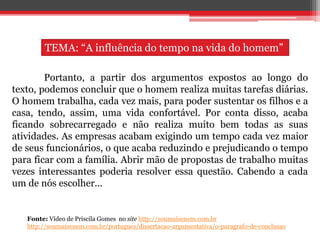 Portanto, a partir dos argumentos expostos ao longo do
texto, podemos concluir que o homem realiza muitas tarefas diárias.
O homem trabalha, cada vez mais, para poder sustentar os filhos e a
casa, tendo, assim, uma vida confortável. Por conta disso, acaba
ficando sobrecarregado e não realiza muito bem todas as suas
atividades. As empresas acabam exigindo um tempo cada vez maior
de seus funcionários, o que acaba reduzindo e prejudicando o tempo
para ficar com a família. Abrir mão de propostas de trabalho muitas
vezes interessantes poderia resolver essa questão. Cabendo a cada
um de nós escolher...
Fonte: Vídeo de Priscila Gomes no site http://soumaisenem.com.br
http://soumaisenem.com.br/portugues/dissertacao-argumentativa/o-paragrafo-de-conclusao
TEMA: “A influência do tempo na vida do homem”
 