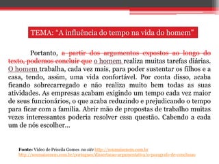 Portanto, a partir dos argumentos expostos ao longo do
texto, podemos concluir que o homem realiza muitas tarefas diárias.
O homem trabalha, cada vez mais, para poder sustentar os filhos e a
casa, tendo, assim, uma vida confortável. Por conta disso, acaba
ficando sobrecarregado e não realiza muito bem todas as suas
atividades. As empresas acabam exigindo um tempo cada vez maior
de seus funcionários, o que acaba reduzindo e prejudicando o tempo
para ficar com a família. Abrir mão de propostas de trabalho muitas
vezes interessantes poderia resolver essa questão. Cabendo a cada
um de nós escolher...
Fonte: Vídeo de Priscila Gomes no site http://soumaisenem.com.br
http://soumaisenem.com.br/portugues/dissertacao-argumentativa/o-paragrafo-de-conclusao
TEMA: “A influência do tempo na vida do homem”
 